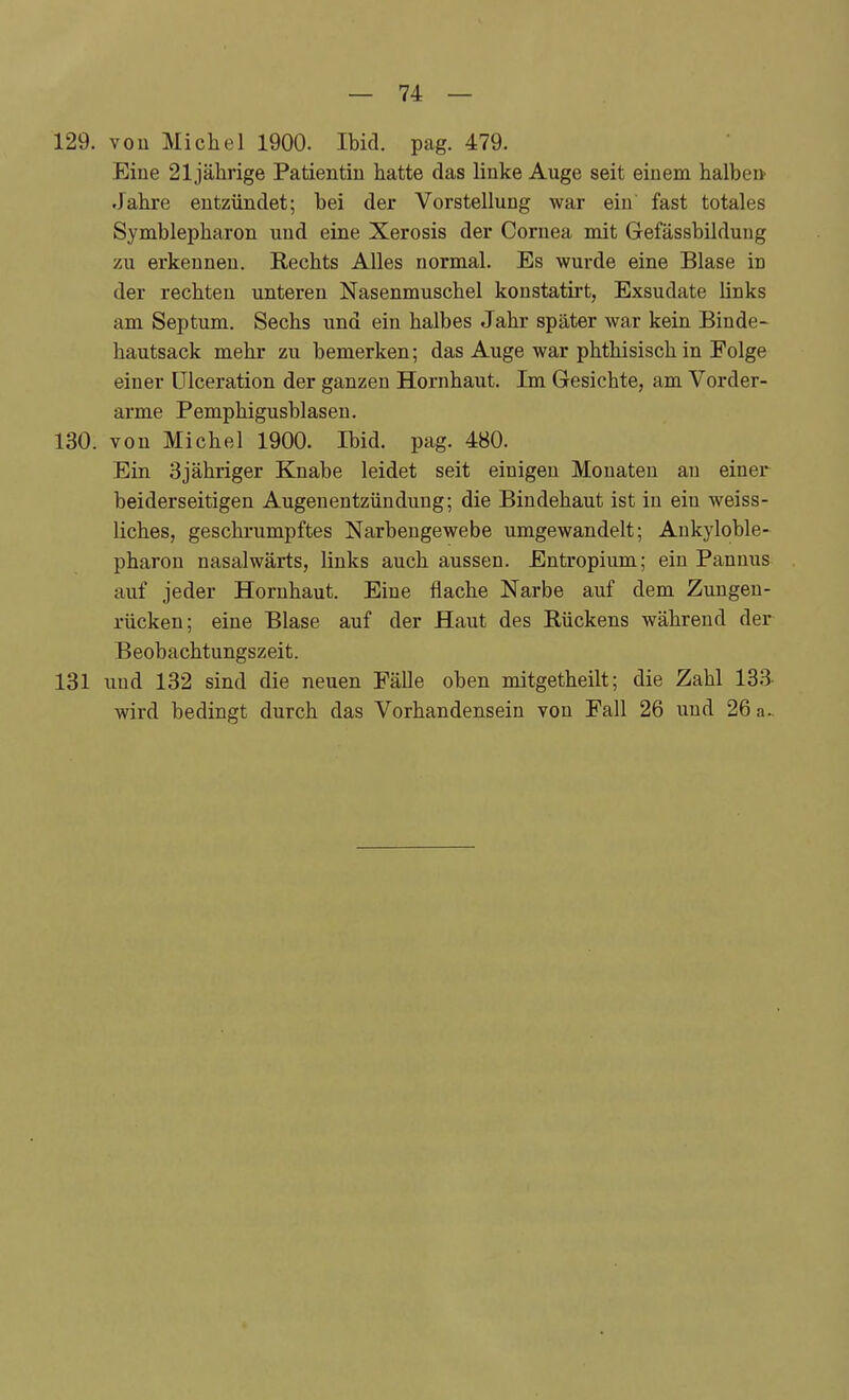 129. von Michel 1900. Ibid. pag. 479. Eine 21jälirige Patientin hatte das linke Auge seit einem halben Jahre entzündet; bei der Vorstellung war ein fast totales Symblepharon und eine Xerosis der Cornea mit Gefässbilduug zu erkennen. Rechts Alles normal. Es wurde eine Blase in der rechten unteren Nasenmuschel konstatirt, Exsudate links am Septum. Sechs und ein halbes Jahi- später war kein Binde- hautsack mehr zu bemerken; das Auge war phthisisch in Folge einer ülceration der ganzen Hornhaut. Im Gesichte, am Vorder- arme Pemphigusblaseu. 130. von Michel 1900. Ibid. pag. 480. Ein Sjähriger Knabe leidet seit einigen Monaten au einer beiderseitigen Augenentzündung; die Bindehaut ist in ein weiss- liches, geschrumpftes Narbengewebe umgewandelt; Aukyloble- pharon nasalwärts, links auch aussen. Entropium; ein Pannus auf jeder Hornhaut. Eine flache Narbe auf dem Zungen- rücken; eine Blase auf der Haut des Rückens während der Beobachtungszeit. 131 uud 132 sind die neuen Fälle oben mitgetheilt; die Zahl 133- wird bedingt durch das Vorhandensein von Fall 26 und 26 a..