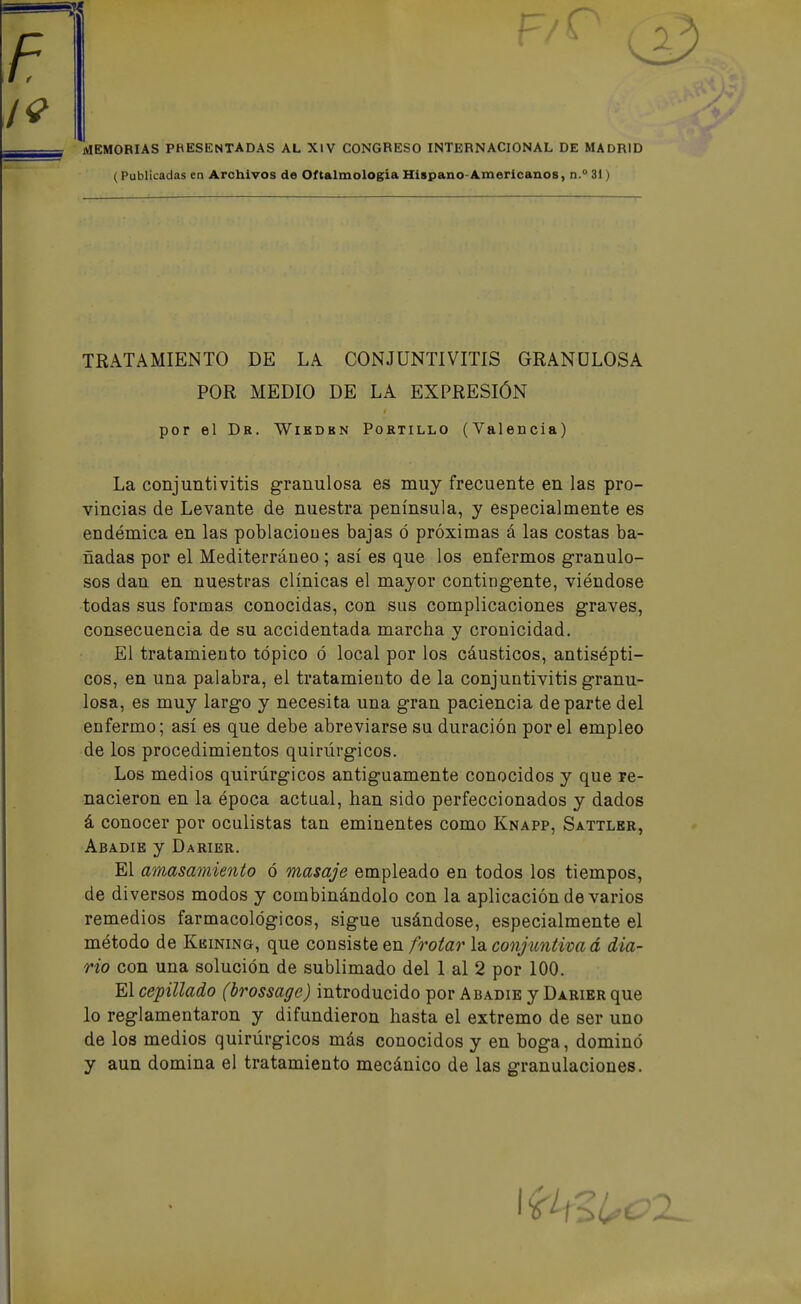 MEMORIAS PHESENTADAS AL XlV CONGRESO INTERNACIONAL DE MADRID (Publicadas en Archivos de Oftalmología Hispano-Americanos, n. 31) TRATAMIENTO DE LA CONJUNTIVITIS GRANULOSA La conjuntivitis granulosa es muy frecuente en las pro- vincias de Levante de nuestra península, y especialmente es endémica en las poblacioues bajas ó próximas á las costas ba- ñadas por el Mediterráneo ; así es que los enfermos granulo- sos dan en nuestras clínicas el mayor contingente, viéndose todas sus formas conocidas, con sus complicaciones graves, consecuencia de su accidentada marcha y cronicidad. El tratamiento tópico ó local por los cáusticos, antisépti- cos, en una palabra, el tratamiento de la conjuntivitis granu- losa, es muy largo y necesita una gran paciencia departe del enfermo; así es que debe abreviarse su duración por el empleo de los procedimientos quirúrgicos. Los medios quirúrgicos antiguamente conocidos y que re- nacieron en la época actual, han sido perfeccionados y dados á conocer por oculistas tan eminentes como Knapp, Sattler, Abadie y Darier. El amasamiento 6 masaje empleado en todos los tiempos, de di versos modos y combinándolo con la aplicación de varios remedios farmacológicos, sigue usándose, especialmente el método de Kkining, que consiste en frotar \2i conjuntiva á dia- rio con una solución de sublimado del 1 al 2 por 100. El cepillado (brossage) introducido por Abadie y Darier que lo reglamentaron y difundieron hasta el extremo de ser uno de los medios quirúrgicos más conocidos y en boga, dominó y aun domina el tratamiento mecánico de las granulaciones. POR MEDIO DE LA EXPRESIÓN por el Dk. Wikdbn Portillo (Valencia)