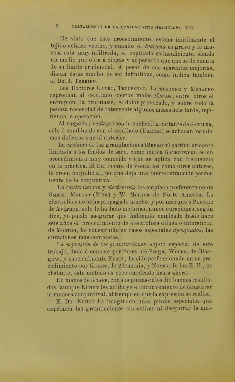 He visto que este procedimiento lesiona inútilmente el tejido celular vecino, y cuando el tracoma es grave y la mu- cosa está muy infiltrada, el cepillado es insuficiente, siendo un medio que obra á ciegas y no permite que uno se dé cuenta de su límite prudencial. A pesar de sus aparentes mejorías, distan éstas mucho de ser definitivas, como indica también el Dr. J. Tbrrien. Los Doctores Gaykt, Trousseau, Lapersonne y Menacho reprochan al cepillado ciertos malos efectos, entre otros el entropión, la triquiasis, el dolor provocado, y sobre todo la penosa necesidad de intervenir algunos meses más tarde, repi- tiendo la operación. Al rasjpado ( raclage) con la cucharilla cortante de Sattler, sólo ó combinado con el cepillado (Darier) se achacan los mis- mos defectos que al anterior. La excisión de las granulaciones (Benbdit) particularmente limitada á los fondos de saco, como indica Galezowski, es un procedimiento muy conocido y que se aplica con frecuencia en la práctica. El Dr. Fuchs, de Viena, así como otros autores, lo creen perjudicial, porque deja una fuerte retracción perma- nente de la conjuntiva. La cauterización y electrólisis las emplean preferentemente Ombini, Malgat (Niza) y W. Morton de Norte América. La electrólisis no se ha propagado mucho, y por más que á Pansier de Avignon, sólo le ha dado mejorías, nunca curaciones, según dice, yo puedo asegurar que habiendo empleado desde hace seis años el procedimiento de electrólisis difusa ó intersticial de Morton, he conseguido en casos especiales a'propiados^ las curaciones más completas. La expresión de las granulaciones objeto especial de este trabajo, dada á conocer por Piltz, de Praga, Wolfe, de Glas- gow, y especialmente Knapp, ha sido perfeccionada en su pro- cedimiento por KuHNT, de Alemania, y Noyes, de los E. U., no obstante, este método es poco empleado hasta ahora. En manos de Knapp, con sus pinzas-rulos dió buenos resulta- dos, aunque Kuhnt les atribuye el inconveniente de desgarrar la mucosa conj untival, al tiempo en que la expresión se realiza. El Dr. Kuhnt ha imaginado unas pinzas especiales que exprimen las granulaciones sin estirar ni desgarrar la mu-