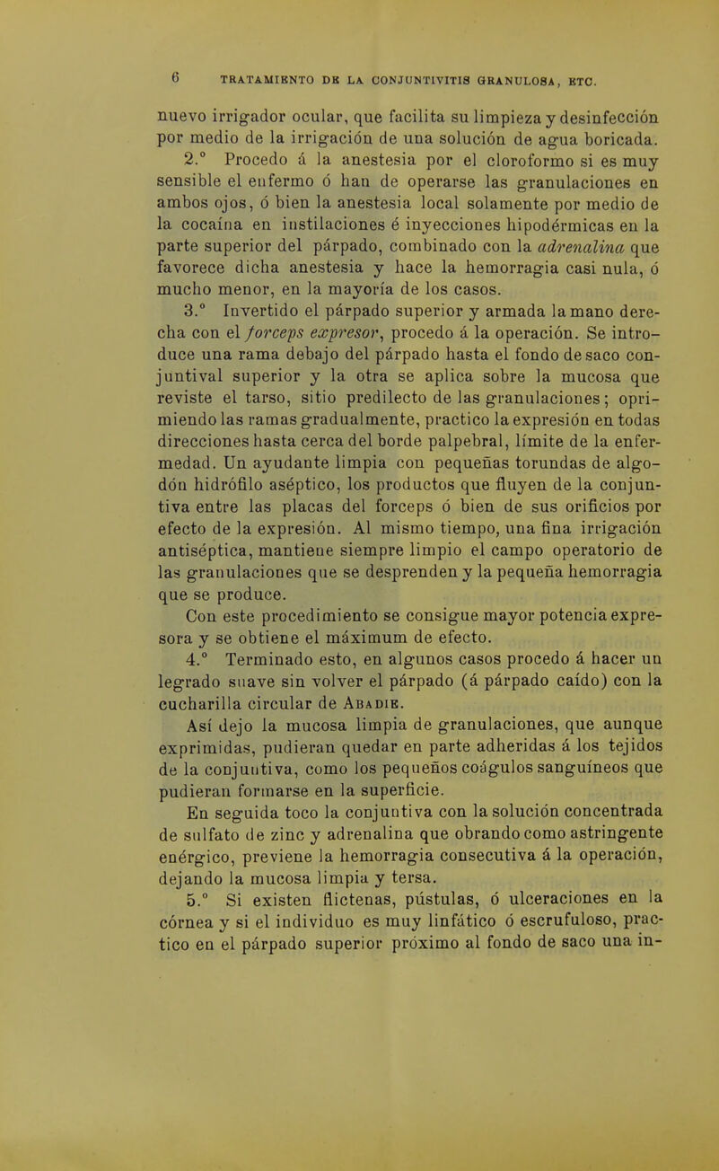nuevo irrigador ocular, que facilita su limpieza y desinfección por medio de la irrig-ación de una solución de ag-ua boricada. 2. ° Procedo á la anestesia por el cloroformo si es muy sensible el enfermo ó han de operarse las granulaciones en ambos ojos, ó bien la anestesia local solamente por medio de la cocaína en instilaciones é inyecciones hipodérmicas en la parte superior del párpado, combinado con la adrenalina que favorece dicha anestesia y hace la hemorragia casi nula, ó mucho menor, en la mayoría de los casos. 3.  Invertido el párpado superior y armada la mano dere- cha con el forceas expresar, procedo á la operación. Se intro- duce una rama debajo del párpado hasta el fondo de saco con- juntival superior y la otra se aplica sobre la mucosa que reviste el tarso, sitio predilecto de las granulaciones; opri- miendo las ramas gradualmente, practico la expresión en todas direcciones hasta cerca del borde palpebral, límite de la enfer- medad. Un ayudante limpia con pequeñas torundas de algo- dón hidrófilo aséptico, los productos que fluyen de la conjun- tiva entre las placas del fórceps ó bien de sus orificios por efecto de la expresión. Al mismo tiempo, una fina irrigación antiséptica, mantiene siempre limpio el campo operatorio de las granulaciones que se desprenden y la pequeña hemorragia que se produce. Con este procedimiento se consigue mayor potencia expre- sora y se obtiene el máximum de efecto. 4. ° Terminado esto, en algunos casos procedo á hacer un legrado suave sin volver el párpado (á párpado caído) con la cucharilla circular de Abadie. Así dejo la mucosa limpia de granulaciones, que aunque exprimidas, pudieran quedar en parte adheridas á los tejidos de la conjuntiva, como los pequeños coágulos sanguíneos que pudieran formarse en la superficie. En seguida toco la conjuntiva con la solución concentrada de sulfato de zinc y adrenalina que obrando como astringente enérgico, previene la hemorragia consecutiva á la operación, dejando la mucosa limpia y tersa. 5. ° Si existen flictenas, pústulas, ó ulceraciones en la córnea y si el individuo es muy linfático ó escrufuloso, prac- tico en el párpado superior próximo al fondo de saco una in-