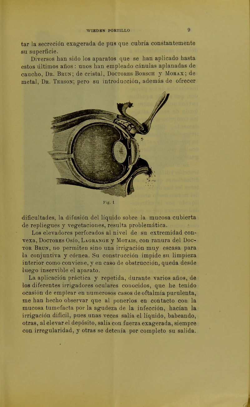 tar la secreción exagerada de pus que cubría constantemente su superficie. Diversos han sido los aparatos que se han aplicado hasta estos últimos años : unos han empleado cánulas aplanadas de caucho, Dr. Brun; de cristal, Doctores Borsch y Morax; de metal, Dr. Terson; pero su introducción, además de ofrecer dificultades, la difusión del líquido sobre la mucosa cubierta de repliegues y vegetaciones, resulta problemática. Los elevadores perforados al nivel de su extremidad con- vexa, Doctores Osío, Lagrange y Motáis, con ranura del Doc- tor Brun, no permiten sino una irrigación muy escasa para la conjuntiva y córnea. Su construcción impide su limpieza interior como conviene, y en caso de obstrucción, queda desde luego inservible el aparato. La aplicación práctica y repetida, durante varios años, de ios diferentes irrigadores oculares conocidos, que he tenido ocasión de emplear en numerosos casos de oftalmía purulenta, me han hecho observar que al ponerlos en contacto con la mucosa tumefacta por la agudeza de la infección, hacían la irrigación difícil, pues unas veces salía el líquido, babeando, otras, al elevar el depósito, salía con fuerza exagerada, siempre con irregularidad, y otras se detenía por completo su salida.