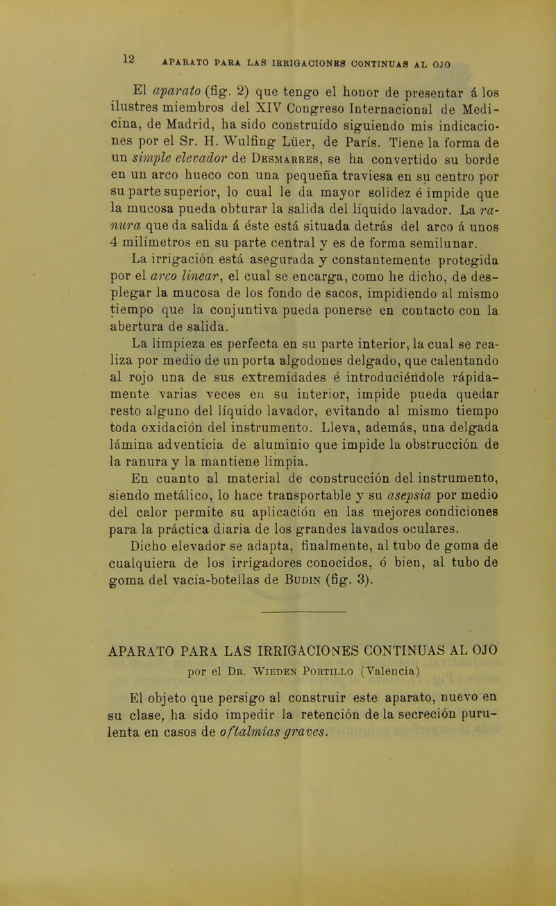 El a'parato (fig. 2) que tengo el honor de presentar á los ilustres miembros del XIV Congreso Internacional de Medi- cina, de Madrid, ha sido construido siguiendo mis indicacio- nes por el Sr. H. Wulfing Lüer, de París. Tiene la forma de un sim-ple elevador de Desmarres, se ha convertido su borde en un arco hueco con una pequeña traviesa en su centro por su parte superior, lo cual le da mayor solidez é impide que la mucosa pueda obturar la salida del líquido lavador. La ra- nura que da salida á éste está situada detrás del arco á unos 4 milímetros en su parte central y es de forma semilunar. La irrigación está asegurada y constantemente protegida por el arco linear^ el cual se encarga, como he dicho, de des- plegar la mucosa de los fondo de sacos, impidiendo al mismo tiempo que la conjuntiva pueda ponerse en contacto con la abertura de salida. La limpieza es perfecta en su parte interior, la cual se rea- liza por medio de un porta algodones delgado, que calentando al rojo una de sus extremidades é introduciéndole rápida- mente varias veces en su interior, impide pueda quedar resto alguno del líquido lavador, evitando al mismo tiempo toda oxidación del instrumento. Lleva, además, una delgada lámina adventicia de aluminio que impide la obstrucción de la ranura y la mantiene limpia. En cuanto al material de construcción del instrumento, siendo metálico, lo hace transportable y su asepsia por medio del calor permite su aplicación en las mejores condiciones para la práctica diaria de los grandes lavados oculares. Dicho elevador se adapta, finalmente, al tubo de goma de cualquiera de los irrigadores conocidos, ó bien, al tubo de goma del vacía-botellas de Budín (fig. 3). APARATO PAR.\ LAS IRRIGACIONES CONTINUAS AL OJO por el Dr. Wieden Portillo (Valencia) El objeto que persigo al construir este aparato, nuevo en su clase, ha sido impedir la retención de la secreción puru- lenta en casos de oftalmías graves.