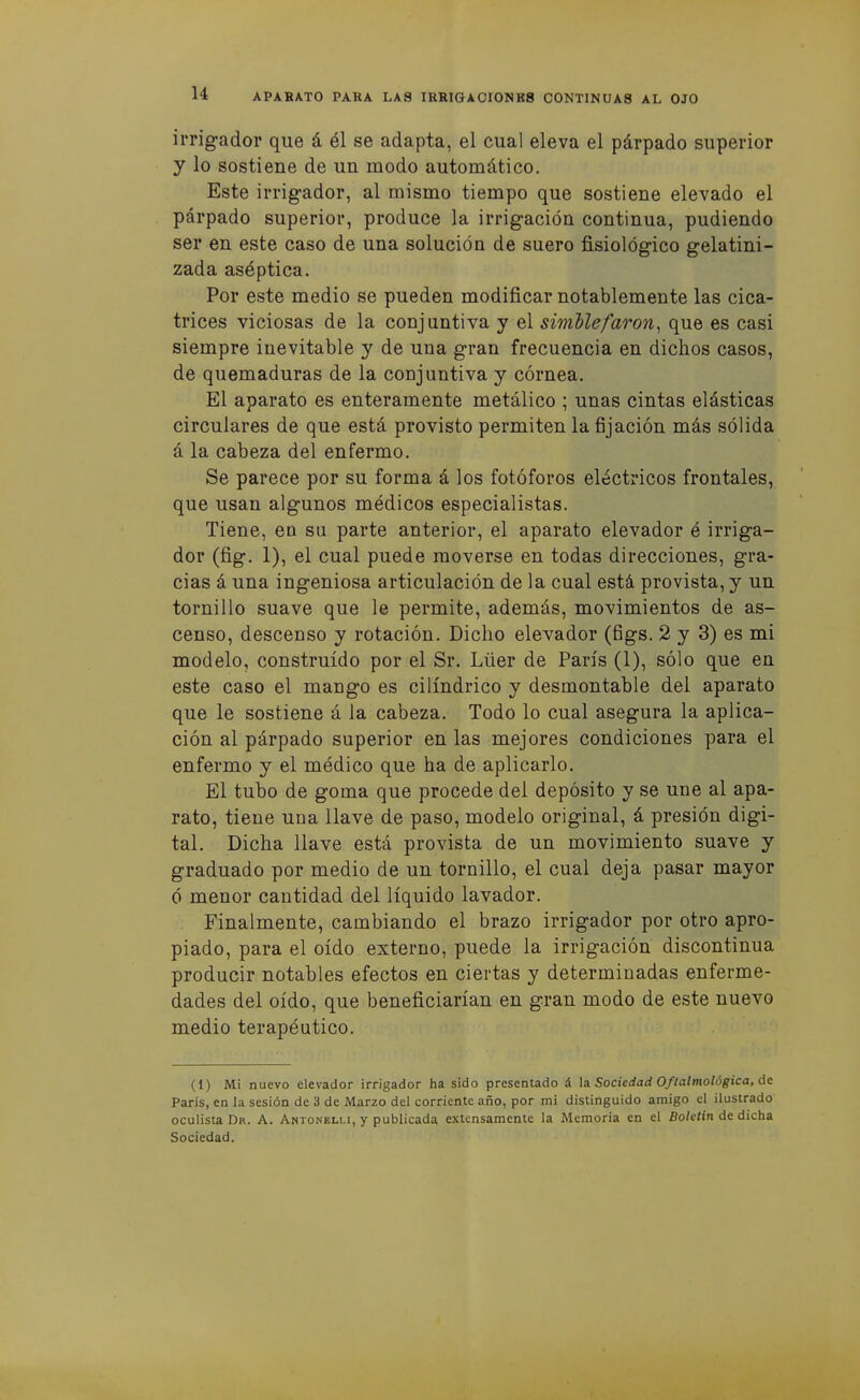 irrigador que á él se adapta, el cual eleva el párpado superior y lo sostiene de un modo automático. Este irrigador, al mismo tiempo que sostiene elevado el párpado superior, produce la irrigación continua, pudiendo ser en este caso de una solución de suero fisiológico gelatini- zada aséptica. Por este medio se pueden modificar notablemente las cica- trices viciosas de la conjuntiva y el simdlefaron^ que es casi siempre inevitable y de una gran frecuencia en dichos casos, de quemaduras de la conjuntiva y córnea. El aparato es enteramente metálico ; unas cintas elásticas circulares de que está provisto permiten la fijación más sólida á la cabeza del enfermo. Se parece por su forma á los fotóforos eléctricos frontales, que usan algunos médicos especialistas. Tiene, eo su parte anterior, el aparato elevador é irriga- dor (fig. 1), el cual puede moverse en todas direcciones, gra- cias á una ingeniosa articulación de la cual está provista, y un tornillo suave que le permite, además, movimientos de as- censo, descenso y rotación. Dicho elevador (figs. 2 y 3) es mi modelo, construido por el Sr. Lüer de París (1), sólo que en este caso el mango es cilindrico y desmontable del aparato que le sostiene á la cabeza. Todo lo cual asegura la aplica- ción al párpado superior en las mejores condiciones para el enfermo y el médico que ha de aplicarlo. El tubo de goma que procede del depósito y se une al apa- rato, tiene una llave de paso, modelo original, á presión digi- tal. Dicha llave está provista de un movimiento suave y graduado por medio de un tornillo, el cual deja pasar mayor ó menor cantidad del líquido lavador. Finalmente, cambiando el brazo irrigador por otro apro- piado, para el oído externo, puede la irrigación discontinua producir notables efectos en ciertas y determinadas enferme- dades del oído, que beneficiarían en gran modo de este nuevo medio terapéutico. (1) Mi nuevo elevador irrigador ha sido presentado á \3. Sociedad Oftalmológica, át París, en la sesión de 3 de Marzo del corriente año, por mi distinguido amigo el ilustrado oculista Dr. A. AntoíNelli, y publicada extensamente la Memoria en el Boletín de dicha Sociedad.