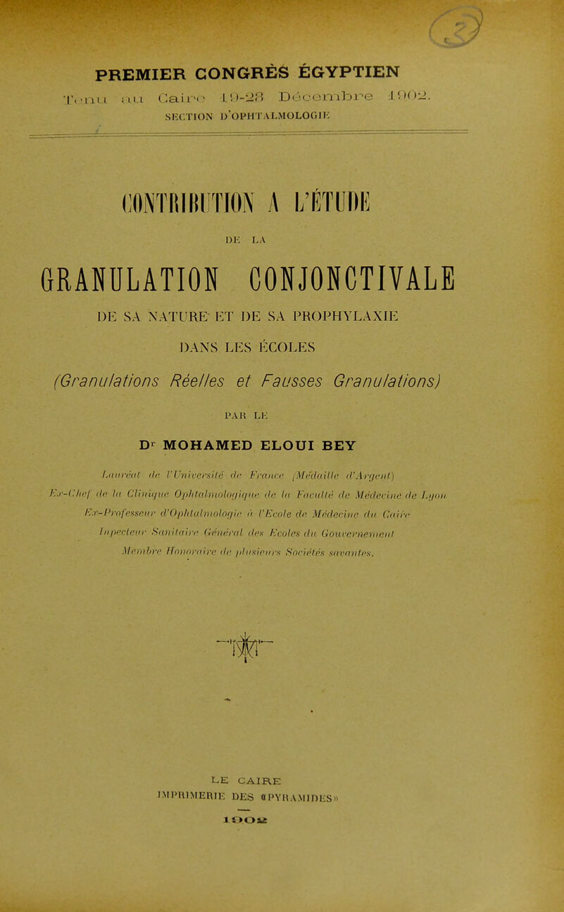 PREMIER CONGRÈS ÉGYPTIEN T.-mi ;mi Caii'»- l\)--JS Déceri'alDre I00i2. SECTION d'OPHTALMOLOGIK L . (;0NTI!lltl!TION A L'ÉTUDE DK LA GRANULATION CONJONCTIVALB DE SA NATURE- ET DE SA PROPHYLAXIE DANS LES ÉCOLES (Granulations Réelles et Fausses Granulations) PAR LK Dr MOHAMED ELOUI BEY Ldoréut de VUniversité de France iMédaillc d'Argonl) Kx-Clwf dti ta Clinique OphtuhmlotftqHe de la Faculté de Médecine de Lyon Ex-Professeur d'Ophlalinolor/ic à l'Ecote de Médecine du Caire Inpecleur Sanitaire Général des Ecoles du Gouvernement Memhre Hmairaire de plusieurs Sneiéfés savantes. LE CAIRE IMPRIMERIE DES «PYRAMIDES»