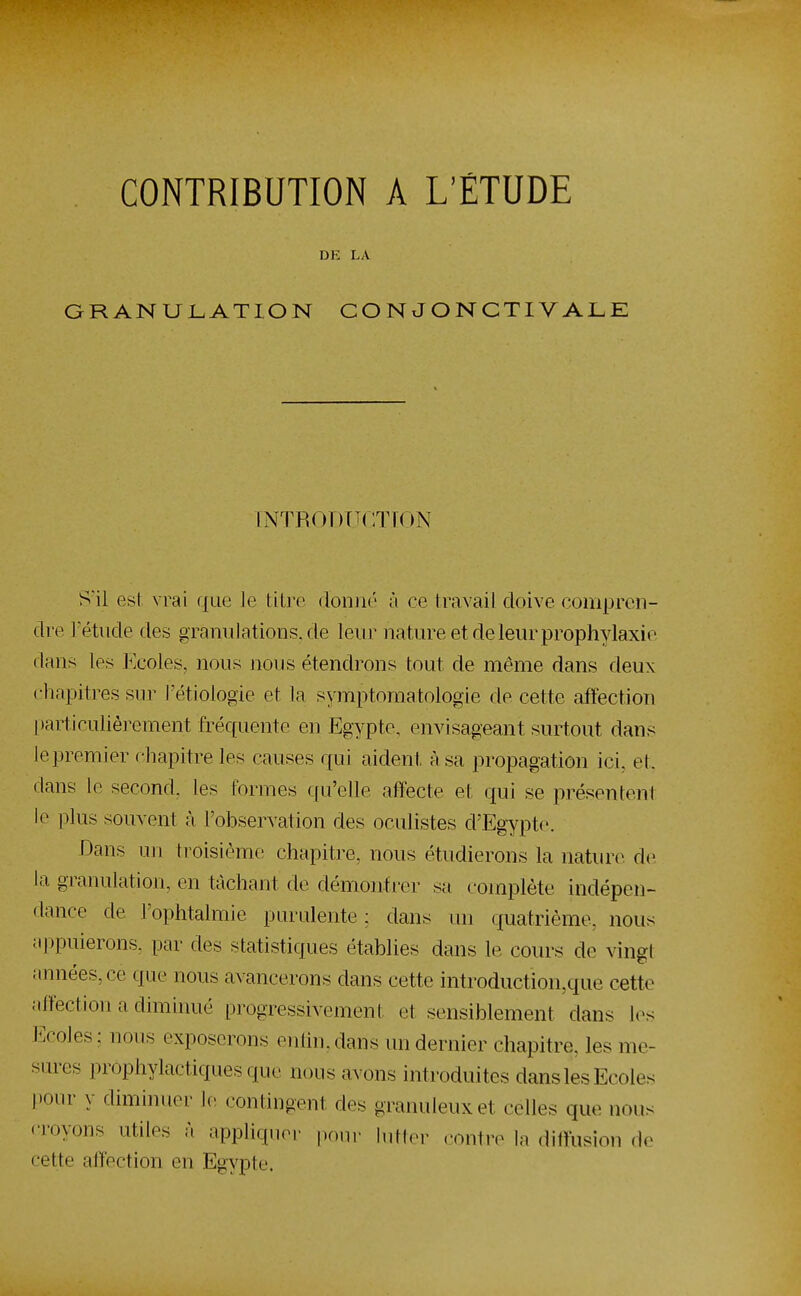 CONTRIBUTION A L'ÉTUDE DE LA GRANULATION CON JONCTIVALE INTRODTîCTÎON S'il est vrai que le titre donné à ce travail doive compren- dre Tétude des granulations, de leur nature et de leur prophylaxie dans les Ecoles, nous nous étendrons tout de même dans deux chapitres sur l'étiologie et la symptomatoiogie de cette affection |)articulièrement fréquente en Egypte, envisageant surtout dans le premier chapitre les causes qui aident à sa propagation ici, et, dans le second, les formes qu'elle affecte et qui se présentent le plus souvent cà l'observation des oculistes d'Egypte. Dans un troisième chapitre, nous étudierons la nature de la granulation, en tâchant de démontrer sa complète indépen- dance de l'ophtalmie purulente ; dans im quatrième, nous appuierons, par des statistiques établies dans le cours de vingt années, ce que nous avancerons dans cette introduction,que cette affection a diminué progressivement et sensiblement dans les Ecoles: nous exposerons enfin,dans un dernier chapitre, les me- sures prophylactiques que nous avons introduites dans les Ecoles pour y diminuer contingent des granuleux et celles que nous <Toyons utiles à appliquer pour lutter contre la ditïusion de cette affection en Egypte.