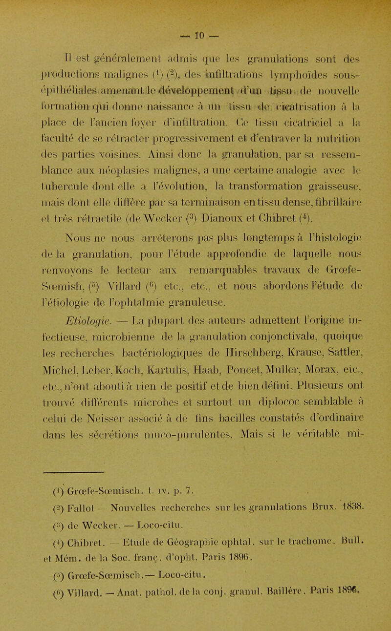 jnt)duetions malignes (^) (2), des infiltrations lymplioïdes sous- é.))itliéliales.ameiiii[nl!loiil«Melôppemcnl: d'un -Upsu rie nouvelle lormation <[ui doinie iiatssance à un tissu do. f icatrisatioi] ;'i la place de Tancien tbyei' (rinliltration. C^' tissu <iicatriciel a la faculté de se rétracter progressivement et d'entraver l;i nutrition des i)arties voisines. Ainsi donc la granulation, [)ar sa l'essem- hlance aux néoplasies malignes, a une certaine analogie avec le tubercule dont elle a l'évolution, la transformation graisseuse, inais dont elle ditî'ère par sa terminaison en tissu dense, tibi'illaire et très réti'nctile (de Wecker {^) Dianoux et Chibret (■*). Nous ne nous arrêterons pas plus longtemps à l'histologie de la granulation, pour l'étude approfondie de laquelle nous T'envoyons le lecteiu' aux i-emarquables travaux de Grœfe- S(jemish, (^) Villard {^') etc., etc., et nous abordons l'étude de l'étiologie de l'ophtalmie granuleuse. Etiologie. — La plupart des auteurs admettent l'origine in- fectieuse, microbienne de la granulation conjonctivale, quoique les recherches bactériologiques de Hirschberg, Krause, Sattler, Michel, Leber, Koch, Kartulis, .Haab, Poncet, MuUer, Morax, etc., etc., n'ont abouti à rien de positif et de bien défini. Plusieurs ont trouvé difterents microbes et surtout un diplococ semblable à celui de Neisser associé à de fins bacilles constatés d'ordinaire dans les sécrétions muco-purulentes. Mais si le véritable mi- (') Grœle-Sœmisdi. l. iv. p. 7. (2) Fallol — Nouvelles recherches sur les granulations Hrux. 1838. çsy de Weclcer. — Loco-citii. (i) Chihrel. Elude de Géograpliie ophlal. sur le Iraclioine. Bull. t'I Mém. de la Soc. franc;. d'oplil. Paris 189(). (5) Grœfe-Sœmiscli. — Loco-citii. (<^) Villard, — Anal, palhol.de la eonj. granul. lîaillère. Pavi.s 1896.