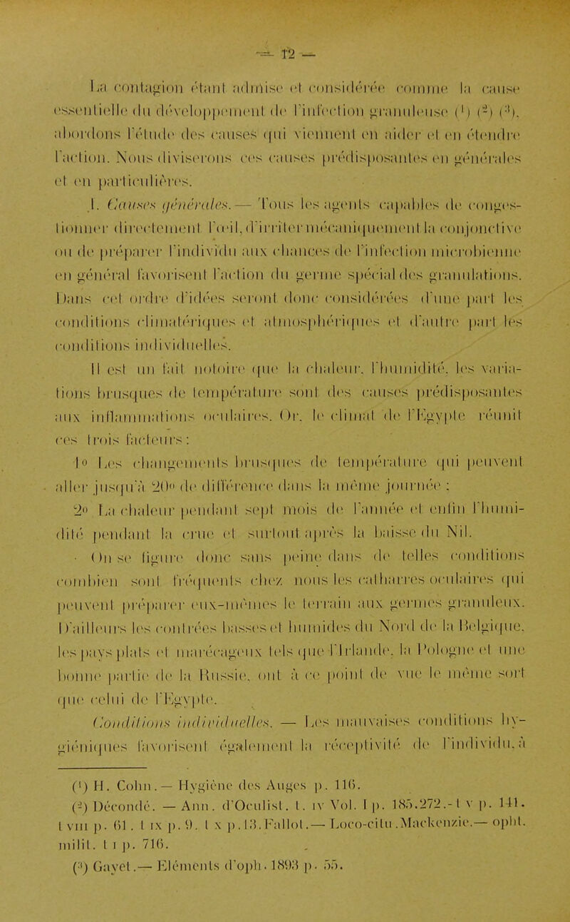 1-2 Ini l'otitagiuii ('tiiiit iidiiiisc cl (■()iisi(|(''r(''(' <'()iiiiii(' l.i (■;iiis(' ('ssciilicllc (lu (l('v('l()|»|»i'nuMil, (le riiirrclioii <i,r;iinil(Mis(' (') (-) (•'). «•ihordons rrtiidc des cmusos ((ui viiMUieiil en lùilcv cl en ('tendre l actioii. Nous divisiu'ons ces causos f)rédis[)osaulos en ^éiitîrales et on parlinilifMvs. .1. Causes (jénérales.— Tous les ;ii>t'uls capables de coiiiics- lionnei' directement l'aMl,(Virrïleniié('aiii({U(M)ienl la conjonrlive ou de préparer l'individu aux cliauces tie Tinfecliou nucroltieuiie en gtniéral l'avoi'isent rartion du i>'ei'nie spécial des granul;iHons. I);uis cet ordre d'idét^s s(M'or»t donc considéréCR d'vme pari les conditions clinial(''ri(pics cl alniosph(''ri»pies cl d'aulic paii les condilions individuelles. Il esl un l'ail iioloire (pic la chaleur. rinuniçJilé'. les varia- tions brusques de tempéra tu l'e sont des causes |)ré(lis|)osaules aux inllammations oculaires. Or. le climat (\c l'h^gypte ri'unil ces t rois facleurs : \o Les changements brus(pics de lem[)éi'atm'e (.pii |)euYent aller jusqu'à. !20'» de diriV'i ence dans la même jom'née : 'io La chahnu pendant se|)t mois de l'amiée et enl'm J'humi- (lit(3 pendant la crne et sm-loiil aj)r(''s la baisse du Nil. • On s(> ligiu'e donc sans peine dans de telles condilions combien soni l'ré(pients che/ nous les catliarres ocidaii'es (pii j)euvenl prépaivr eiix-nu'mes le terrain au.x germes granuleux. I)ailleui-s les contrées basscsel huimdesdu Nord de la Belgique, les pays plais et mai'écageux tels (pa-bl riande, la Pol(»gne el ime bonn(> partie de la Russie, ont à ce point de vue le uK'me sort (pie celui de ri^jgyple. CondUiom indAvidnelles. — Les mauvaises condilions liy- giéni(pies favorisent ('gaiement la réceptivib' de rindividii.à (•) H. Cohn . — Hygiène des Auges \). (•i) Décondé. — Ami. d'Oeulisl. l, iv Vol. I p. 1 <S.).272.-1 v p. Ul. Ivni p. ()1 . l IX p.^). l X p. t;5. Fallol.—Loco-eilii .Mackenzie.—oplil. inilil. t I p. 71(). {■^) Gayel.— Elrmenls d'opli. \^\)'^ p- ôâ.