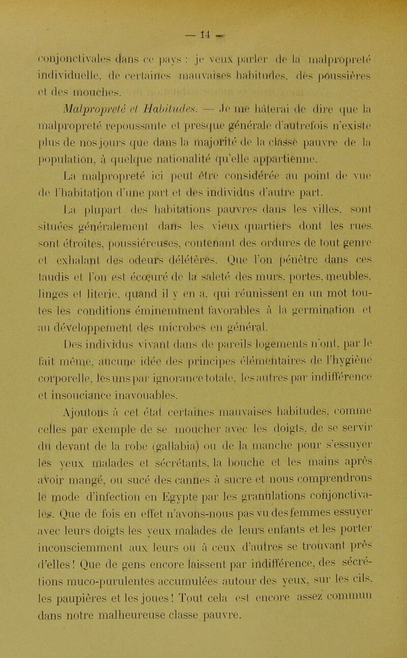 ('()njooclivali's dans ce |)iiys : ](> veux |)arlor de hi malproprclr individuelle, de (MM'Iaines iiiaiiv;iisef< liahitndes. dés prtnssièi'es ol des mouches. Malproprclô ol l-IahUades. — .le nie Jiàleicii tic dire ([ue la iiialproprelé repoussante el presque générale (raiitrefois n'exis^le [)lus de nosjoui's que dans la inajonté de la classe pauvn» de la popidation, à quelque nationalité quelle appartienn(\ La malpropreté ici peul être considérée au point de vue (\o l'habitation d'inie part et des individus d'autre pari. La plvq)ai'l des liahitations pauvres daus les villes, soni situées généralemeni dans les vieux ({uartiers dont les rues, sont étroiles, jioussiéreuses, contenant des ordures de tout genre et exhalapt des odeurs délétères. (Jue Ton pénètre dans ces laudis et l'on est écoçuré de la saleté des nujrs. portes, meubles, linges el literie, (juand il y en a. (jui réunissent en un mot tou- tes les conditions éminemment favorables à la germination el au développement des jnicrobes en général. Des individus vivant dans de pareils logements n oui. par 1(> lait même, aucune idée des principes élémentaires de l'hygiène corporelle, lesunspar ignorance totale, lesautres par indifférence et insouciance inavouables. Ajoutons à cet état certaines mauvaises habitudes, comme celles par e^cemple de se moucher avec les doigts, de se servir du devant de la robe (gallabia) ou de la manche pour s'essuyer les yeux malades et sécrétants, la bouche et les mains après avoir mangé, ou sucé des cannes à sucre et nous comprendrons le mode d'infection en Egypte par les granulations cohjonctiva- Ic». Que de fois en effet n'avons-nous pas vu des femmes essuyer avec leurs doigts les yeux malades de leurs enfants et les porlei- inconsciemment aux leurs ott à ceux d'autres se troùvani i)rès d'elles! Que de gens encore laissent par inditïérence, des sécré- tions muco-purulentes accumulées autour des yeux, sur les cils, les paupières et les joues ! Tout cela est encore assez comnnni dans notre malheureuse classe pauvre.