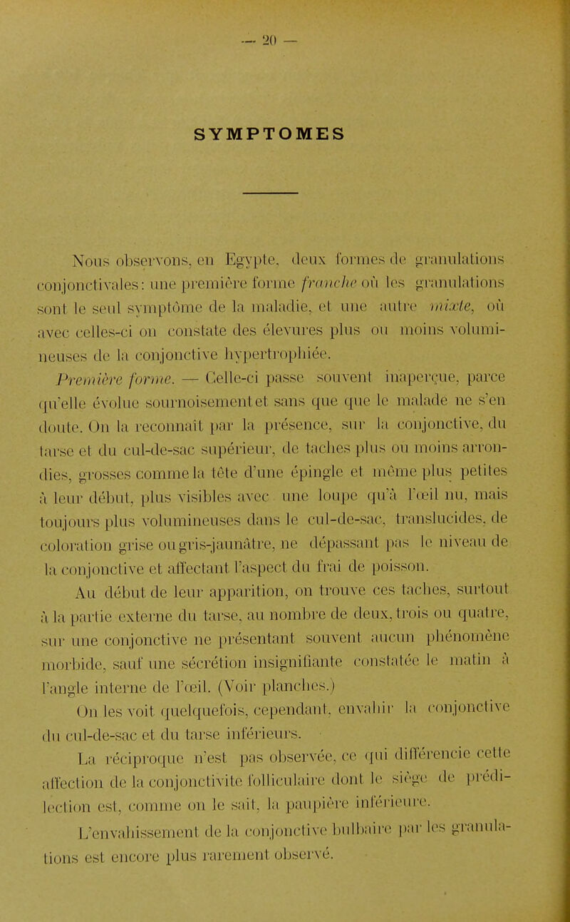 SYMPTOMES Nous observons, en Egypte, deux formes de granulations conjonctivales: une première forme franche où les «granulations sont le seul symptôme de la maladie, et une autre mixte, où avec celles-ci on constate des élevures plus ou moi us volumi- neuses de la conjonctive hypertrophiée. Première forme. — Celle-ci passe souvent inaperçue, parce qu'elle évolue sournoisement et sans que que le malade ne s'en doute. On la reconnaît par la présence, sur la conjonctive, du tarse et du cul-de-sac supérieur, de taches plus ou moins arron- dies, grosses comme la tête d'une épingle et même plus petites à leur début, plus visibles avec une loupe qu'à Tœil nu, mais toujours plus volumineuses dans le cul-de-sac, translucides, de coloration grise ou gris-jaunâtre, ne dépassant pas le niveau de la conjonctive et affectant l'aspect du frai de poisson. Au début de leur apparition, on trouve ces taches, surtout à la partie externe du tarse, au nombre de deux, trois ou quatre, svu- une conjonctive ne présentant souvent aucun phénomène morbide, sauf une sécrétion insigniliante constatée le matin à l'angle interne de l'œil. (Voir planches.) On les voit quelquefois, cependant, envahir la conjonctive (lu cul-de-sac et du tarse inférieurs. La réciproque n'est pas observée, (!e qui dilférencie cette alfeclion de la conjonctivite folliculaii-e dont !(> siègv de ])rédi- lection est, comme on le sait, la paupière iuléruMire. L'envahissement de la conjonctive bulbaire par les granula- tions est encore plus rarement observé.