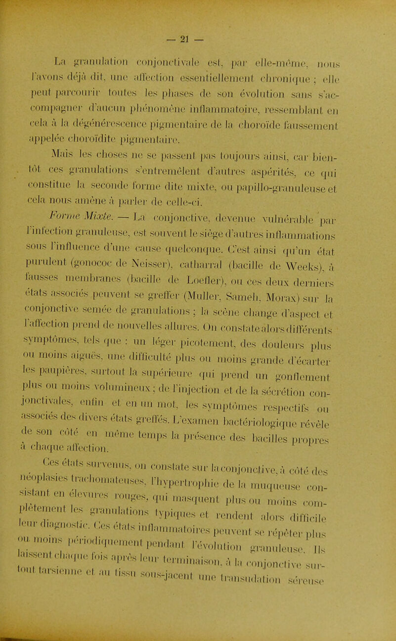 La givimilalioii conjonclivale esl, ])ar elle-mome, nous Javoiis déjà dit, iiiu' alleL-lion essenliellemeiit chronique ; cJle peut paironric toutes les [)liases de son évolution sans s'ac- compagner dauciui phénomène intlammatoire, ressemblant en cela à la dégénéi-c^scence pignieutaire de la choi'oïde faussement appelée choroïdite pigmentaire. Mais les choses ne se passenf j)as toujouj s ainsi, ciu- bien- tôt ces gi-anulations s'errti'emèlent d autres aspérités, ce qui constitue la seconde forme dite mixte, ou papillo-gi-anuleuse et cela nous amène à parler de celit;-ci. Forme Mixte. — La conjonctive, devenue vulnérable par l'infection granuleuse, est souvent le siège d'autres inflammations sous l'influence d'une cause quelconque. C'est ainsi qu'un état purulent (gonococ de Neisser), catharral (bacille de Weeks), à fausses membranes (bacille de Loeller), ou ces deux der]}iers états associés peuvent se greiïer (MuUer, Sameh, Morax) sur la conjonctive semée de granulations ; la scène change d'aspect et lairection prend d(^ nouvelles ailuivs. On constate alors différents symptômes, tels (jue : un légei- picotement, des douleru-s i^lus ou moins aiguës, une difficulté plus ou moins grande d'écarter les paupières, surtout la supérieure ([.li prend un -ontlement plus ou moins vohnuineux ; de Tinjection et de la séci'étion con- jonctivales, euhu et en un mot, les symptômes respectils ou associés des divers états grelKs. L'examen bactériologique révèle de son côté en .nème temps la présence des bacilles propres a chaque alieclion. Ces états s,„ve„„s. ,m constate siu- ia.xiiijonative.à côté des i.eop]as,es trarl.o.nateuses, l'hypertrophie de la muqueuse cou- ststant en elevures ronges, qui masquent plus on moins com- pletemeut les granulations typiques et rendent alors diffu-ile K-ur diagnosN,, Ces élats inllamn.atoires peuvent se répéter plus ou„,o,ns |.enodiquement pendant révolution granuleuse Jls a-^^entchaque lois après leur leruuuaison. à la ronjonc,ive'sur- tout tars.enne et au hssu sous-jaceni une Iransu.lation séreuse