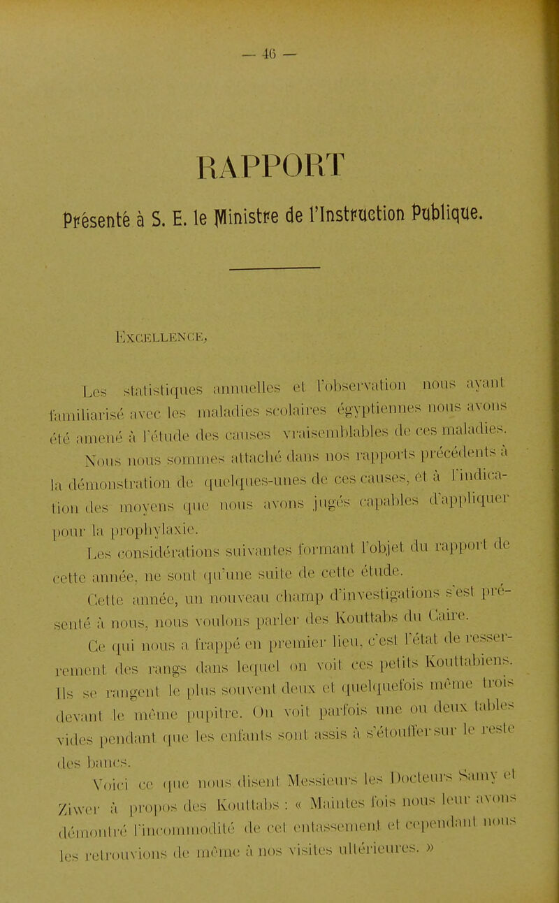 RAPPORT présente à S. E. le JVIinistPe de l'InstPUetion Publique. Excellence, Les stalistiqnes annuelles et l'observation nous ayant laniiliarisé avec les maladies scolaires égyptiennes nous avons été amené à rélvide des causes vraisemblables de ces maladies. Nous nous sommes attaché dans nos rapports précédents à hi démonstration de (fuelques-unes de ces causes, ét à Tindica- li,„i d(.s moyens (pu- nons avons jngés (•a|)ablcs dapi)liquer pour la prophylaxi(>. Les c-onsidérations suivantes Ibrmant l'objet du rapport de cette année, ne sont (ju'unc sLute de cette étude. r:ette année, un nouveau champ d'investigations sest pré- senté à nous, nous voulons parlei' des Kouttabs du Caire. Ce qui nous a, frappé en premier lieu, ccst letat de resser- rement des rangs dans lecpiel on voit ces petits Konttabiens. Ils se rangent le plus souvent deux et (inelquefois même trois devant le même pupitre. On voit parfois nne ou denx tables Yides pendant i\ur les enlimls sont assis à setoutfersur le reste des Ijancs. Voici ce (jue nous disent Messieurs les Docteurs Samy et Ziwer à propos des Kouttabs : « Maintes fois nous leur avons démontré rincommodilé de cet (>ntassenien.t et cependant nous les retrouvions de même à nos visites ulléi-ieures. »