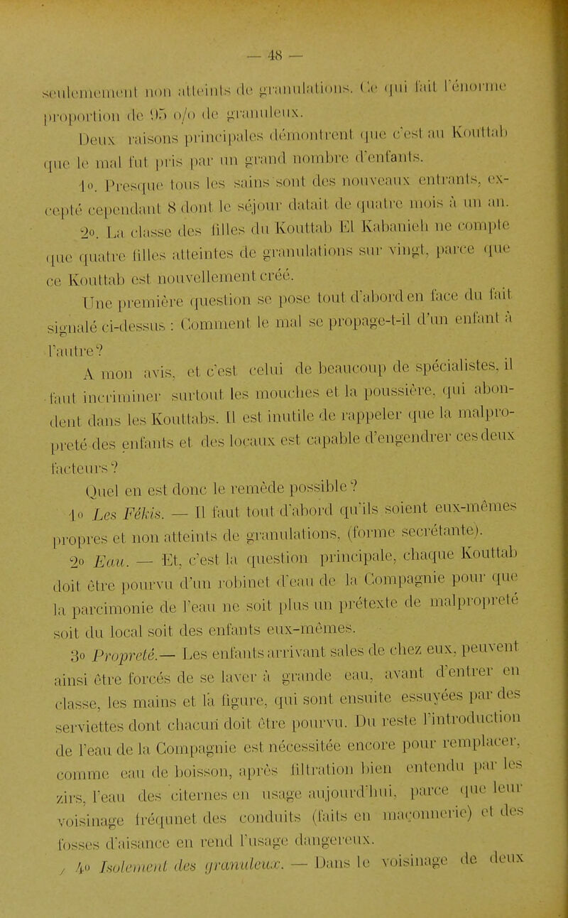 siMilemeiiU'iil iioii allc'mls (1(> liramil.itioiis. Ce <|ni liiil I (iioniii' |).roportion de 1)5 o/o d*' liTiniiiUMix. Deux raisons principales démoDlrcnt <pi(i c'est au Koullnl. (pie le mal fut pris par un grand nombre d'enfants. |o. in-esque tous les sains sont des nouveaux entrants, cx- cei)té cei)endant 8 dont le séjour datait de quatre mois à un an. ^io. L;i classe des lilles dn Kouttab El Kabanieli ne compte «lue quatre tilk>s atteintes de granulations sur vingt, i)arce (pie ce Kouttab est nouvellement créé. TTne première question se pose tout d'abord en face du tait signalé ci-dessus : Comment le mal se propage-t-il d'un cMifant à l'antre? A mon avis, et c'est celui de beaucoup de spécialistes, ri faut incriminer surtout les mouches et la poussière, (pii abon- dent dans les Kouttabs. Il est inutile de rappeler que la malpro- preté des enfants et des locaux est capable d'engendrer ces deux facteurs ? Quel en est donc le remède possible? '|o Le.s Fékis. — Il faut tout d'abord qu'ils soient eux-mêmes propres et non atteints de granulations, (forme sécrétante). 90 Eau. — Et, c'est la question principale, chaque Kouttab doit être pourvu d'un robinet d'eau de la Compagnie pour que la parcimonie de l'eau ne soit i.lus un i)rétexte de malpropreté soit du local soit des enfants eux-mêmes. 3o Propreté — Les enfants arrivant sales de chez eux, peuvent ainsi être forcés de se laver à grande eau, avant d'entrer en classe, les mains et l'a figure, qui sont ensuite essuyées par des serviettes dont chacun doit être pourvu. Du reste l'introduction de l'eau de la Compagnie est nécessitée encore pour remplacer, comme eau de boisson, après liltralion bien entendu les y/rrs, l'eau des citernes en usage anjourd hui, parce que leur voisinage fréqunet des conduits (faits en ma.:onnerie) et des fosses d'aisance en rend l'usage dangereux. / 4o holement de^ granuleux. — Dans le voisinage de -leux