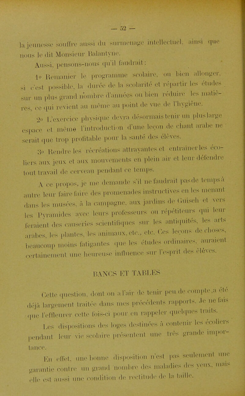 la-nMmcssi- soniïiv Miissi (In siiniuMia^c iiitcllecLiU'l. ainsi M'' nons le dit Monsicnr r.alanlync. Anssi, peiisons-nons (pfil l'andrait: lo Remanier I.' i.roiirannnr scolaire, on bien allon-er, si (•est possible, la .Inrée de la scolarité et ivpaHir les étndes sur lin plus grand nombre dimuées ou bien rédniiv l(>s malir- res, ce qui revient au même au point de, vue dr riiv-ir,,,-. 2 Lexerciee physique devra désormais tenir nn pluslari^e ..^(..(T et même rmtroducti.m d\nie leeon de chant arabe ne serait .lue trop profitable pour la santé des élèves. > Rendre les récréations aillayantes et enlrainerles éco- li.M's aux jeux et aux mouvements en plein air et leur défendre tf)ut travail de cerveau pendant ce teuqts. \ ce propos, je me demande sil ne faudrait pasde tenq)sà :,ulre leur fairefaiiv des promenades instructives en les menant aans les musées, à la canq.a-ne. aux jardins de Cuiseli et vers Irs PNTamides ave.- leurs professeurs ou répétiteurs qui leur feraient des causeries scientiH.p.es sur les anti.jnités, les arts arabes, les plantes, les animanx.elc., elc. Ces leçons de choses, beaucoup moins fatigantes cpie les études ordinaires, auraient certainement nne hem'euse inibience sur lesprit des <leves. P,AN(::S ET TABLES Cette question, dont on alair <\v WuW i.eu.de com]»te,n été ,léjà larîîement traité(> dans mes précédents l'apports. .le ne lais ,p,e refn.Muvr cette lois-ci pour en rappeler quelques Irails. Les disposilions des loges .h^srnuVs à couleuir les écoliers pendant lenr vie scolaire présentent .me très grande impor- Kn ..ifet. nne bonne disposition n'est pas senleuKMd niH> garantie contn> nn grand nond.re des maladies des yenx. ma.s Hle est aussi mie coiidilion de reclitndc de la taille.