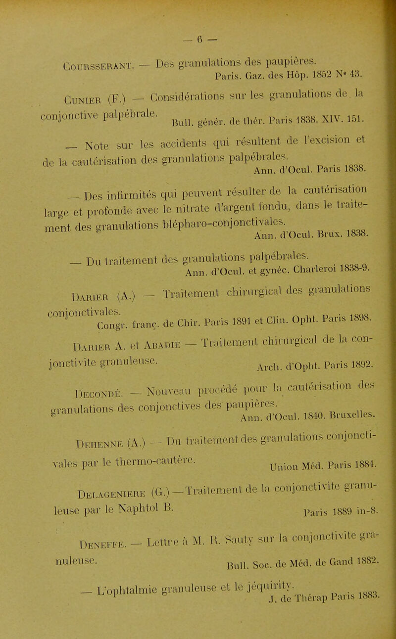 GouRSSERANï. — Des granulations des paupières. Paris. Gaz. (les Hùp. 1852 N» 43. CuNiER (F.) — Considérations sur les granulations de la conjonctive palpébrale. ^^^^^^ ^^^^^.^ ^^^^^ — Note sur les accidents qui résultent de l'excision et de la cautérisation des granulations palpébrales. Ann. d'Ocul. Pans 1838. — Des infirmités qui peuvent résulter de la cautérisation large et profonde avec le nitrate d'argent fondu, dans le traite- ment des granulations blépharo-conjonctivales Ann. d Ocul. Brux. 1838. — Du traitement des granulations palpébrales. Ann. d'Ocul. et gynéc. Charleroi 1838-9. Darier (A.) — Traitement chirurgical des granulations conjoncti.^^^ f.anç. de Chir. Paris 1891 et Clin. Opht. Paris 1898. Darier A. et Abadie - Traitement chirurgical de la con- jonctivite granuleuse. ^^.^^^^^ p,^^..^ ^^93. Decondé - Nouveau procédé pour la cautérisation des granulations des conjonctives ^es pa^ières^^^^^ ^^^^ Dehenne (A.) - Du traitement des granulations conjoncti- vales par le thermo-cautère. ^^^.^^^ ^^.^^ p.^^.j^ ^^^^ Delageniere (G.)-Traitement de la conjonctivite granu- leuse par le Naphtol B. p,^^.j^ ^^^ç^ Denefee. - Lettre à M. H. Sauty sur la conjonctivite gra- nuleuse, ^^^^j, gQ^. i^îéd. de Gand 1882. _ L'ophtalmie granuleuse et le jéquirity. ^ j Thérap Pans 1883.