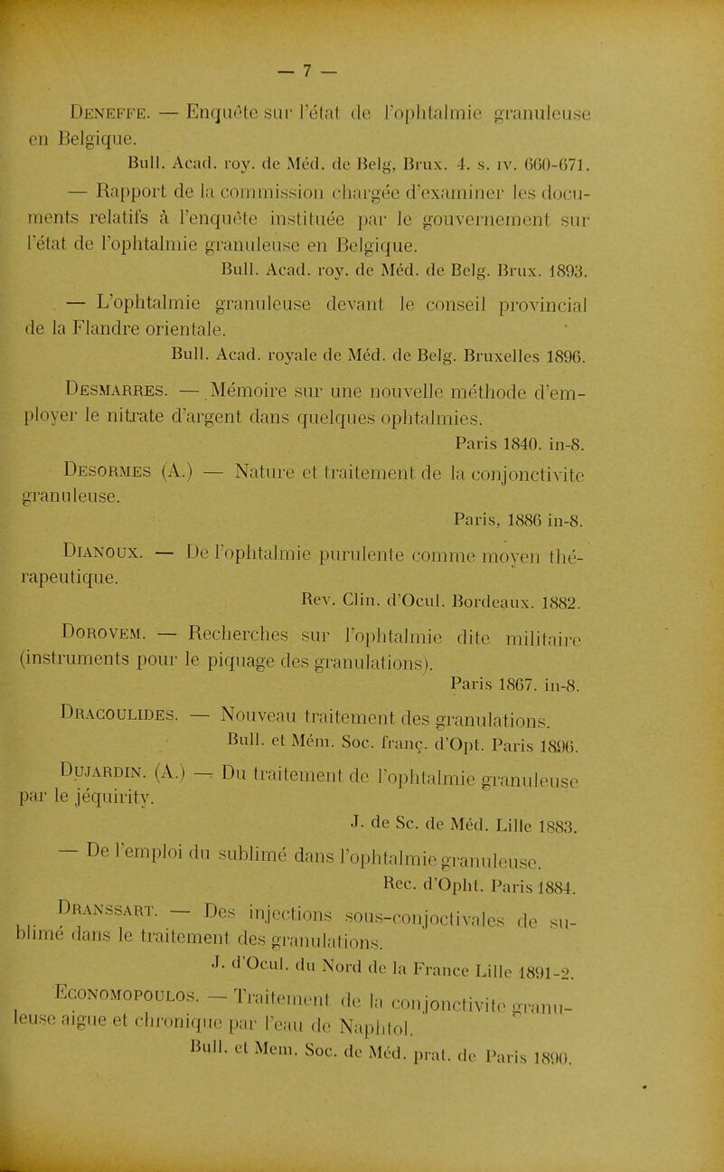 Deneffe. — Enquête sur l'état de roplitalmie granuleuse en Belgique. Bull. Acad. roy. de Méd. de Belg, Brux. 4. s. iv. 660-671. — Rapport de la commission chargée d'examiner les docu- ments relatifs à Tenquète instituée par le gouvernement sur l'état de l'ophtalmie granuleuse en Belgique. Bull. Acad. roy. de Méd. de Belg. Brux. 1893. — L'ophtalmie granuleuse devant le conseil provincial de la Flandre orientale. Bull. Acad. royale de Méd. de Belg. Bruxelles 1896. Desmarres. — Mémoire sur une nouvelle méthode d'em- ployer le nitrate d'argent dans quelques ophtalmies. Paris 1840. in-8. Desormes (A.) — Nature et traitement de la conjonctivite granuleuse. Paris, 1886 in-8. DiANoux. — De l'ophtalmie purulente comme moyen thé- rapeutique. Rev. Clin. d'Ocul. Bordeaux. 1882. DoROVEM. — Recherches sur l'ophtalmie dite militaii'c (instruments pour le piquage des granulations). Paris 1867. in-8. DRAGOULmES. — Nouveau traitement des granulations. Bull, et Mém. Soc. franc. d'Opt. Paris 1896. DujARDiN. (A.) - Du traitement de l'ophtalmie granuleuse par le jéquirity. J. de Se. de Méd. Lille 1883. — De remploi du sublimé dans l'ophtalmie granuleuse. Rec. d'Opht. Paris 1884. Dranssart. - Des injections sous-conjoctivales de su- t»hme dans le traitement des graïuilations. J. d'Ocul. du Nord de la France Lille 1891-2. EcoNOMOPouLOs. - Traitement de la conjonctivite o-rnnn- leuse aigue et chronique par leau de Naphtol. Bull, et Mem. Soc. de Méd. prat. do Paris 1890.