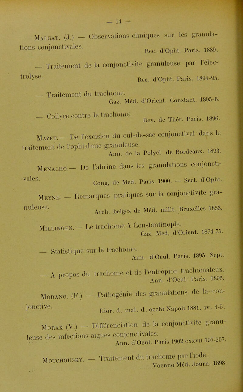 Malgaï. (J.) — Observations cliniques sur les granula- tions conjonctivales. p^^^.^ ^^^^ — Traitement de la conjonctivite granuleuse par l'élec- ti'^lys^- Rec. d'Opht. Paris. 1894-95. — Traitement du trachome. Gaz. Méd. d'Orient. Constant. 189o-b. — Collyre contre le trachome. ^^^.^ ^^^^^ Mazet.— De l'excision du cul-de-sac conjonclival dans le traitement de l'ophtalmie granuleuse. , „ ■ ,^^o Ann. de la Polycl. de Bordeaux. 1893. Menacho.- De l'abrine dans les granulations conjoncti- Gong, de Méd. Paris. 1900. - Sect. d'Oplit. Meyne. - Remarques pratiques sur la conjonctivite gra- ï^^^^^^^^^- Arch. belges de Méd. milit. Bruxelles 1853. MiLLiNGEN.- Le trachome à Gonstantinople^ Gaz. Méd, d'Orient. 1874-7o. — Statistique sur le trachome. ,Qa^c:.„t Ann. d'Ocul. Pans. 1895. Sept. _ A propos du trachome et de l'entropion trachomateux. ^ ^ Ann. d'Ocul. Pans. 1896. MoRANO. (F.) - Pathogénie des granulations de la-con- m^^'''^- Gior. d. mal. d. occhi Napoli 1881. iv. 1-5. MoRAX (V ) — Différenciation de la conjonctivite granu- leuse des infecUon. aiguës - jncUvale.^^^^ ^^^^^^ MoxcHOUSKV. - ' tro^S.:'!