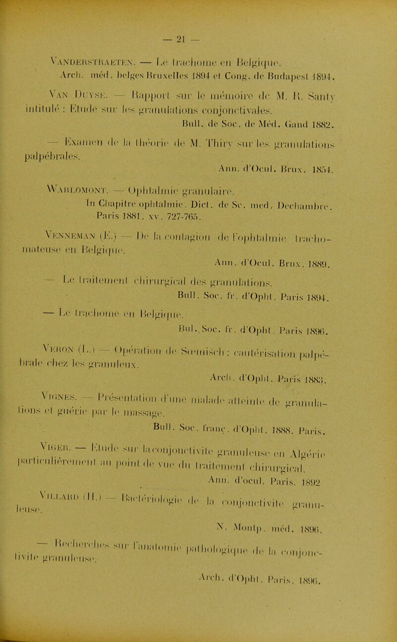 Vandekstraktex. — \a' [nu:\umn}. vn Bel^nqiic. Arch. inéd. belges liruxcllcs J«<)4 el Cong. de Hii(laj)e.st J8i)4. Van l)i;vsi-;. — Hiipporl siii- le iiiénioiro de M. II. Sniih iiifitulé : Ehide sur les lirnnulalioiis conionctivale.îs. Bull, (le Soc. de iMéd. (land 1<S<S2. — Exaincî) (le la llK-oi ic (\o M. Tliii'y siii'les ^ranuintioiis pal péb raies. Ann. dOeiil. lîinx. 1804. VVaklomont. — Ojilitahuit' grajiiilairc In Chapifre opiihilmie. Dicl. de Se. ined. Decliamhre. Paris 1881. xv. 727-705. Vknneman {E.) — De la coulatiion do rr)[)lilalrr(i(' liacfio- Jiiateuse. en Belgi(pi('. Ann. d'Ocul. Briix. 188t), — Le liailciricul cliiniriiical des granidatious. Bull. Soe. IV. d'Opld. Paris 1894. — Le Iraelionie ei) Beli>i([iie. Bld.,Soc. IV. d'Ojdit. Paris 18%. Vehon (L.) — Opéi-alioii de S.einiseli; caidéi-isalioii palpé- hrale chez les liraniileux. Arcli. d'()|)l)l. Paris i88;5. Vi.iNEs. - Préseidali.,1, d,,,,,. ,„nlad.> atleinle de uraiiula- lions et giiéi:ie par le massage. Bull. Soc. IVanc. (POplil. ],S88. Paris. ViGEiî. - lùiide sur Iae..„j„n,-Iivilc. graiiuleiis,> Aloérie vue du Irailen.enl elururgieal Ann. d'ocul. Paris. 1892 r„„.i,„„.|ivil,. „,,„„- Monlj). niéd. 189(5. - Ked„.vl„.s sur n,„ ,„ |,„|„„,,,„„ I, ._ Iiv de granideiisc. ' Arch. (lOphi. P;,,is. i.sçm;.