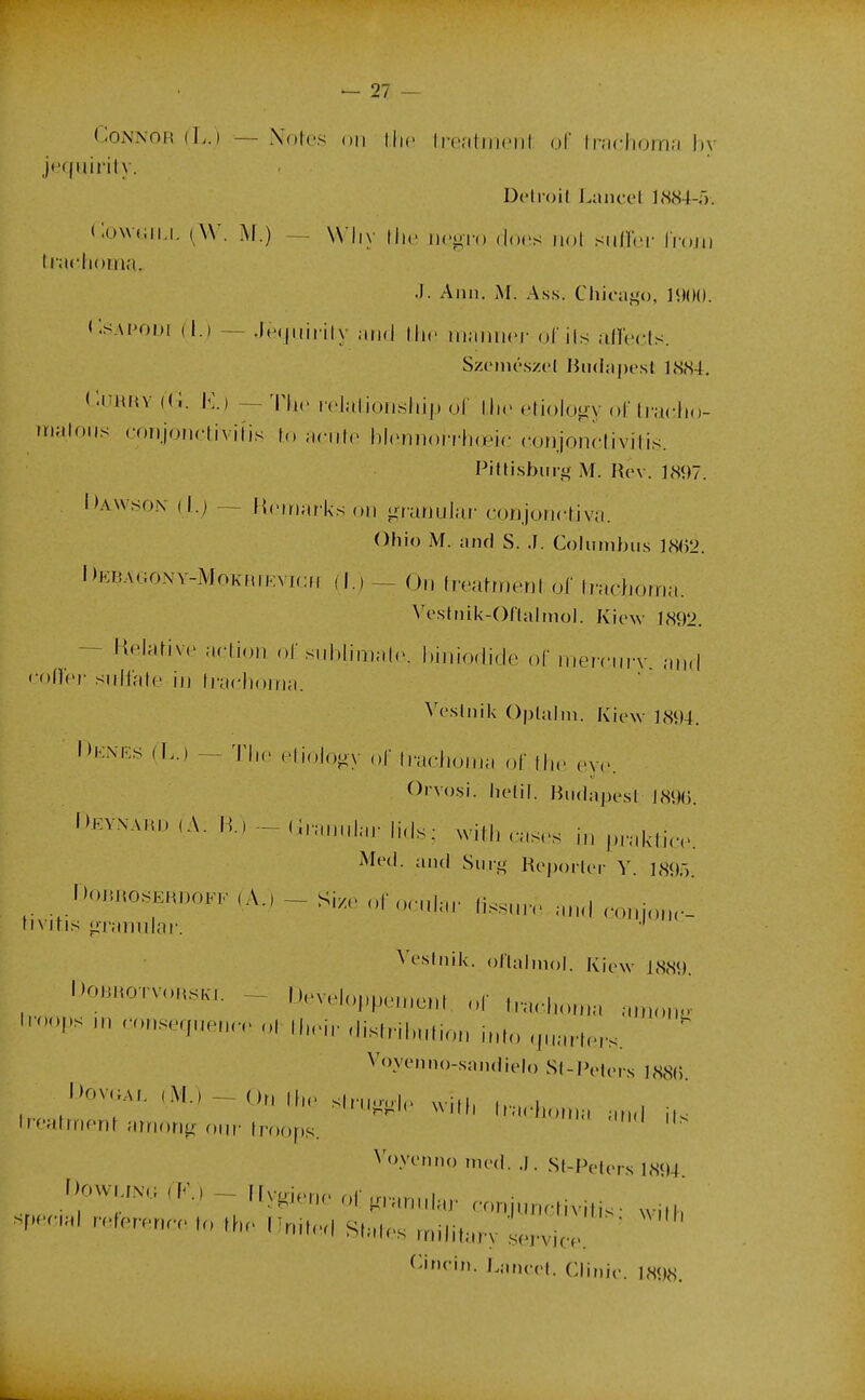 CoNNOR (L.) — Nofes on llic Ireritriipiir oF lnicliorn;i l)v jequirity. Delroil Laiicel ]<S84-r). CowdiLi. ^W. M.) — W'Iiy llii iico-io (locs iiol sidïbr IVojii liiiciioma. .1. Anii. AI. Ass. Chioai,'o, 1900. CsAPODi (I.) — .lefjiiirily and llic iiiannci- ol ils airccls. SziMiu'szcl Biidaprsl ],S<S4. i'.inuw ((i. K.) — Th,. ivlalionsliip ol llic clioluiiy ol' (racJio- lïialoiis coiijonrtivilis (,» acnic bloniion-hœic (^oi)jondivitis. Pitlishiirg M. Rev. ]<S97. Dawson ( I.) — Kcniarks on grunuJar- coiijoncfiva. Ohio M. iind S. .1. Cohimhus ]8()2. l)EBAo;oNv-MoKiuKVf(:n flj — On Imd/nerjl of Irachoma. ^'eslnik-0^■lalInol. Kiew 1892. — Kelarive action of subliniahv hiniodide of meicniT and • •oiïcr- snllale in fracl)oina. Vcslidk Oplalni. Kiew 1894. Denes (L.) — The elioJo^y of (raciioma of lli.' rxv. Orvo.si. helil. Htidapesl J89(3. i)EYNAHD,A. R)-(i,,nHdarli<ls; with ,-as.-s in praklic. Mcd. niid Sini^ Hopoilcr Y. 189,). l)o,~,.oK,MA,,-Si. -,„,,,,, |is.,„n. „„l œ„i„,„.- nvihs «iTaindai'. ■' ^^^■^f'dk. oHalmol. Kiew 1889. DoBKOTvon.K.. - t).velo],peine,d of „,,.hon.a anx.n-^ l.-oopsnw.>nseqnenr.ol,lH>i,.dish-il,ntionndoqnarr^^^^^^ ' Vovenno-saiidielo S(-Pelei s I88(). DOVGAL (M.) — Or, |f„. slcu.r.,|,> ,vilh h-, i I i . f-^-n wnn h'acfoina atu u li-eatmorir aniori^r oin'ti'oops. Voyenno rned. .). Sl-Pelers 1894 .^f^;:'^^^ (F.. - irygi.no oi:,,annhu. conjur.otivitis- wilh f^incin. LaruTl. Clinic. 1898.