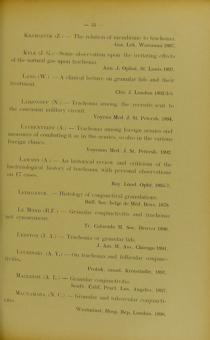 Ciiv/.. Lck. Warszana 18<S7. Iwi.K (J. (_;.)—Soiiic ()l)S('nalioii iijx.ii Ihc iiritatiiio- (-lïbris Ami. J. Oplial. Si. Louis 1897. Laxc ( W.) — A. ('linical IimMiiiv on or;,„,,|ar li,ls and llicii- IrcalinoiiL Clin. J. London l,S92-3-r). I.AiHioxoFK (N.)-Tra<l.o,r.a a.i.ono n.c rerruits s.-nl to nio caiicasian iiiilitai'y cliriiil. ^^)ye^Il Med. J. Si. Peler.s]). im. I.VVRKNTVEFF (A.) - 'IVaclio.na among ibrej-ii ai-niiesaud measures of rombalin.ir as in ll.e arn.ies, soaiso i„ fhe vnrion. loreigii dîmes. ^'oyt'nllo Mod. J. Si. Pelersh. 1892. UwsoN (A ) - An l,islori,-al rovicw .hrI .-riticism „r II,, bac ev,oioou-.-,l l.is,..,., l,,,chom.„ will, pe.-son.,, obson.li,,,,. Il 1 / cases. Hoy. LoikI. Oplii. ],S9r)-7. I.KDE«ANCK. - l li.,ol„,v „f n.njoactival gn,„„ialions. lîiill. Soc. liclgo (],. M(;,|. ,j|.„^ jjjjjj If '''-'-•^^ ^'-M,,„,, ■l'r. Colorado M. Soc. Doiivor IMKi. 1-vo.STox (.1. A.) - T,-.,.!,,,,,,, „, „.,,„„|^„. li^i^ ^'ii- As.s. Chicago 1894. livilis. l™ l.in,,,„„l Ibllicub,- n.Mjm,,- l'ioloii. zii.sacl. Ki-onsUdlc. 1,S<11 ^'^■'■^■'■■'-'i-n,.„-..0„i„M,.|ivili. l''-^-'- Angeles. ,X<I7 v.lis. ^■•■■»-'.n,rHil.,.. nl„.,vul..„.,.„„,iuMrli- Weshni,,,,. H„s„. Hep. Lon.ion. imi