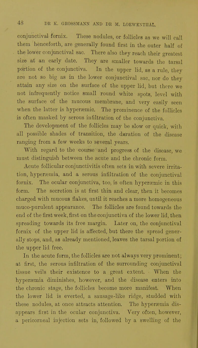 conjunctival fornix. These nodules, or follicles as we will call them henceforth, are generally found first in the outer half of the lower conjunctival sac. There also they reach their greatest size at an early date. They are smaller towards the tarsal portion of the conjunctiva. In the upper lid, as a rule, they are not so big as in the lower conjunctival sac, nor do they attain any size on the surface of the upper lid, but there we not infrequently notice small round white spots, level with the surface of the mucous membrane, and very easily seen when the latter is hypersemic. The prominence of the follicles is often masked by serous infiltration of the conjunctiva. The development of the follicles may be slow or quick, with all possible shades of transition, the d«ration of the disease ranging from a few weeks to several years. With regard to the course and progress of the disease, we must distinguish between the acute and the chronic form. Acute follicular conjunctivitis often sets in with severe irrita- tion, hyperjcmia, and a serous infiltration of the conjunctival fornix. The ocular conjunctiva, too, is often hypercemic in this form. The secretion is at first thin and clear, then it becomes charged with mucous flakes, until it reaches a more homogeneous muco-puruleut appearance. The follicles are found towards the end of the first week, first on the conjunctiva of the lower lid, then spreading towards its free margin. Later on, the conjunctival fornix of the upper lid is affected, but there the spread gener- ally stops, and, as already mentioned, leaves the tarsal portion of the upper lid free. In the acute form, the follicles are not always very prominent; at first, the serous infiltration of the surrounding conjunctival tissue veils their existence to a great extent. When the hypersemia diminishes, however, and the disease enters into the chronic stage, the follicles become more manifest. When the lower lid is everted, a sausage-like ridge, studded with these nodules, at once attracts attention. The hypersemia dis- appears first in the ocular conjunctiva. Very often, however, a pericorneal injection sets in, followed by a swelling of the