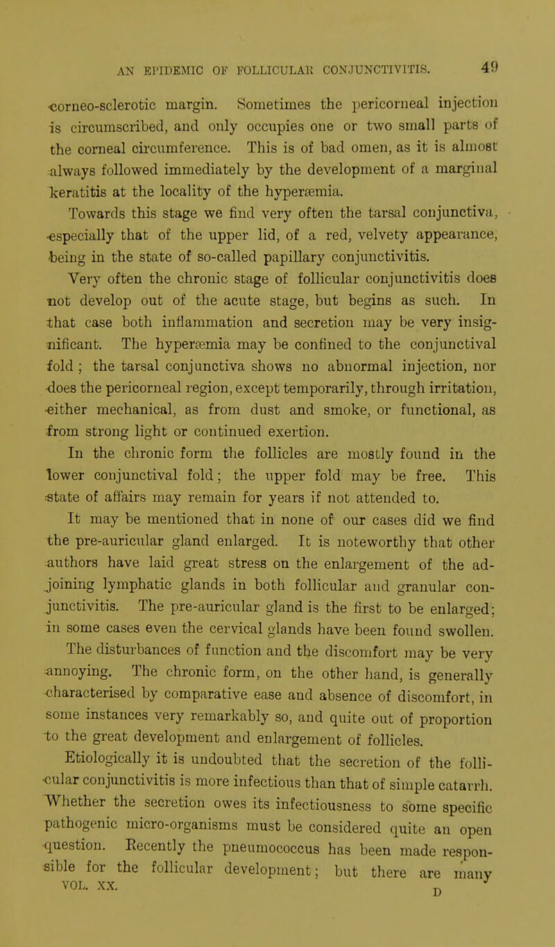 corneo-sclerotic margin. Sometimes the pericorneal injection is circumscribed, and only occupies one or two small parts of the corneal circumference. This is of bad omen, as it is almost always followed immediately by the development of a marginal keratitis at the locality of the hyperaemia. Towards this stage we find very often the tarsal conjunctiva, •especially that of the upper lid, of a red, velvety appearance, •being in the state of so-called papillary conjunctivitis. Very often the chronic stage of follicular conjunctivitis does not develop out of the acute stage, but begins as such. In that case both inflammation and secretion may be very insig- mficant. The hyperemia may be confined to the conjunctival fold ; the tarsal conjunctiva shows no abnormal injection, nor does the pericorneal region, except temporarily, through irritation, ■either mechanical, as from dust and smoke, or functional, as from strong light or continued exertion. In the chronic form the follicles are mostly found in the lower conjunctival fold; the upper fold may be free. This «tate of affairs may remain for years if not attended to. It may be mentioned that in none of our cases did we find the pre-auricular gland enlarged. It is noteworthy that other authors have laid great stress on the enlargement of the ad- joining lymphatic glands in both follicular and granular con- junctivitis. The pre-auricular gland is the first to be enlarged; in some cases even the cervical glands have been found swollen. The disturbances of function and the discomfort may be very ^annoying. The chronic form, on the other hand, is generally <;haracterised by comparative ease and absence of discomfort, in some instances very remarkably so, and quite out of proportion to the great development and enlargement of follicles. Etiologically it is undoubted that the secretion of the folli- cular conjunctivitis is more infectious than that of simple catarrh. Whether the secretion owes its infectiousness to some specific pathogenic micro-organisms must be considered quite an open question. Recently the pneumococcus has been made respon- sible for the follicular development; but there are many VOL. XX. ^