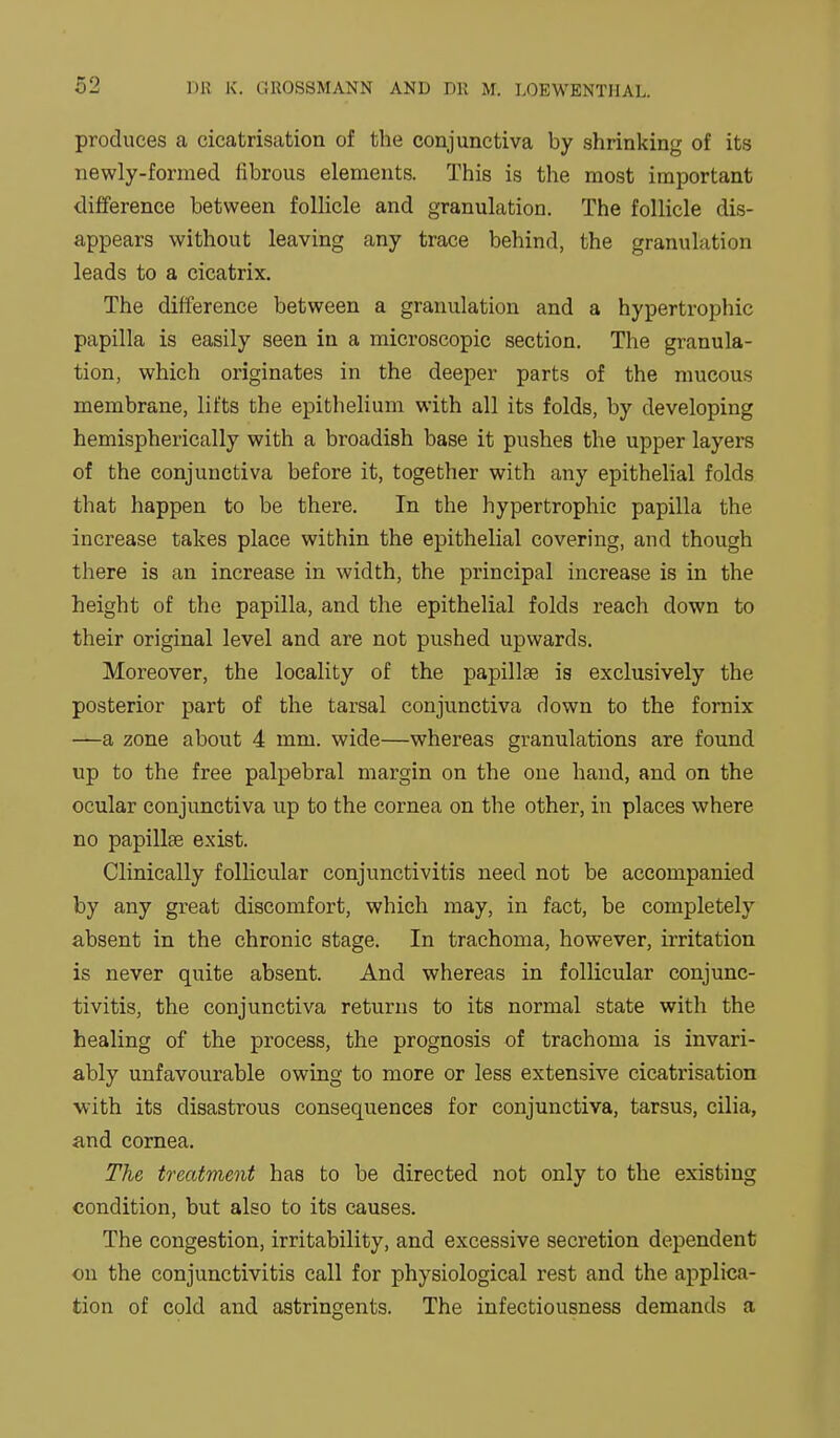 produces a cicatrisation of the conjunctiva by shrinking of its newly-formed fibrous elements. This is the most important difference between follicle and granulation. The follicle dis- appears without leaving any trace behind, the granulation leads to a cicatrix. The difference between a granulation and a hypertrophic papilla is easily seen in a microscopic section. The granula- tion, which originates in the deeper parts of the mucous membrane, lifts the epithelium with all its folds, by developing hemispherically with a broadish base it pushes the upper layers of the conjunctiva before it, together with any epithelial folds that happen to be there. In the hypertrophic papilla the increase takes place within the epithelial covering, and though there is an increase in width, the principal increase is in the height of the papilla, and the epithelial folds reach down to their original level and are not pushed upwards. Moreover, the locality of the papillae is exclusively the posterior part of the tarsal conjunctiva down to the fornix —a zone about 4 mm. wide—whereas granulations are found up to the free palpebral margin on the one hand, and on the ocular conjunctiva up to the cornea on the other, in places where no papillae exist. Clinically follicular conjunctivitis need not be accompanied by any great discomfort, which may, in fact, be completely absent in the chronic stage. In trachoma, however, irritation is never quite absent. And whereas in follicular conjunc- tivitis, the conjunctiva returns to its normal state with the healing of the process, the prognosis of trachoma is invari- ably unfavourable owing to more or less extensive cicatrisation ■with its disastrous consequences for conjunctiva, tarsus, cilia, and cornea. The treatment has to be directed not only to the existing condition, but also to its causes. The congestion, irritability, and excessive secretion dependent on the conjunctivitis call for physiological rest and the applica- tion of cold and astringents. The infectiousness demands a