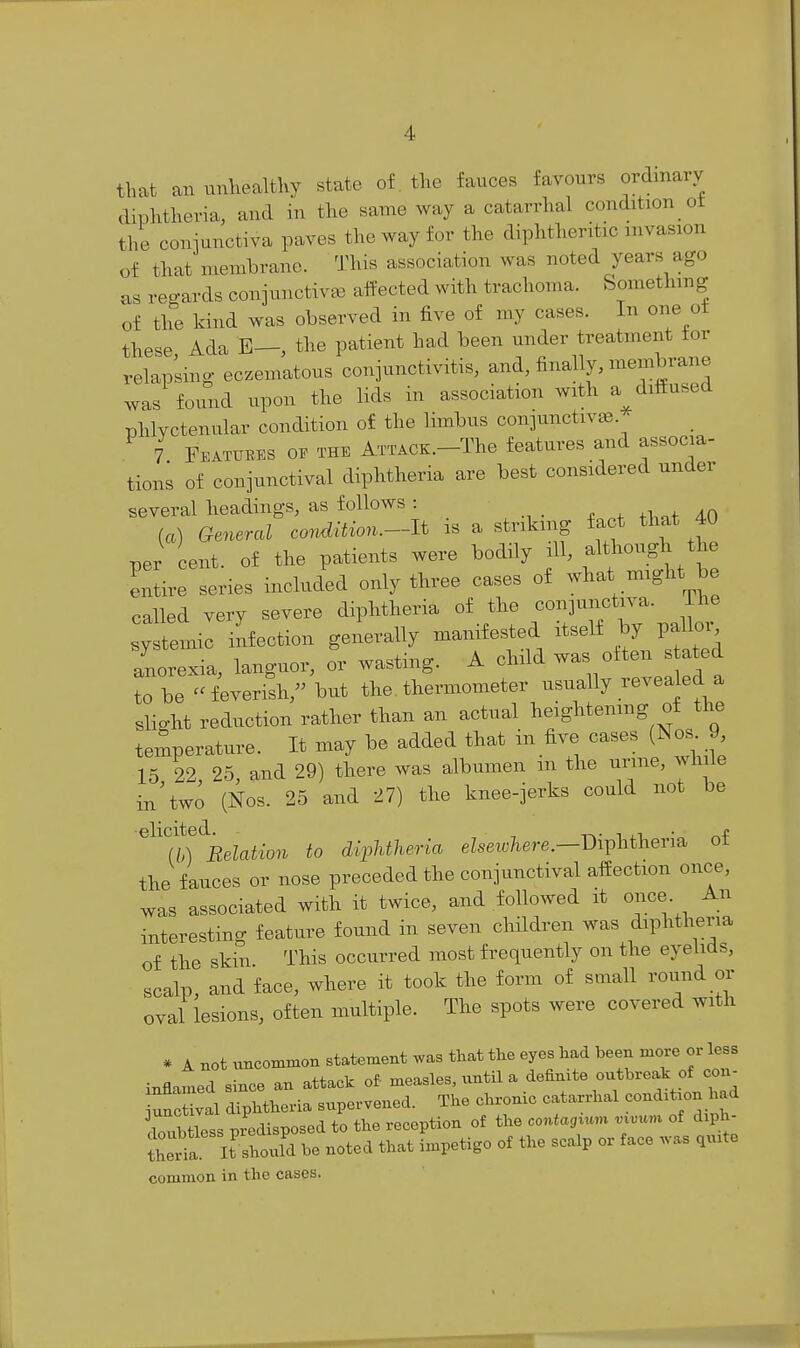 that an unhealthy state of tlic fauces favours ordinary diphtheria, and in the same way a catarrhal condition ot the coniunctiva paves the way for the diphtheritic invasion of that membrane. This association was noted years ago as reo-ards conjunctivas affected with trachoma. Something of the kind was observed in five of my cases. In one ot these Ada E—, the patient had been under treatment tor relapkng eczematous conjunctivitis, and, finally, membrane was found upon the lids in association with a dittused phlvctenular condition of the limbus conjunctivae. ' 7 Features of the ATTACX.-The features and associa- tions of conjunctival diphtheria are best considered under several headings, as follows : 4. ^l,«f 4.0 (a) General cor^ition.--JJ. is a striking fact that 40 per ent. of the patients were bodily ill, f^^^-g^^^ - entire series included only three cases of what might be called very severe diphtheria of the conjunctiva. ihe systemic infection generally manifested itself by pallor anorexia, languor, or wasting. A child ™ often stated to be -feverish, but the thermometer usually revealed a slight reduction rather than an actual heightenmg of the temperature. It may be added that in five cases (Nos 9 15 22, 25, and 29) there was albumen m the urme, while in Wo (Nos. 25 and 27) the knee-jerks could not be ^^'t')'^BeUtion to diphtheria eZsei«7iere.—Diphtheria of the fauces or nose preceded the conjunctival affection once, was associated with it twice, and followed it once An interesting feature found in seven children was diphtheria of the skin. This occurred most frequently on the eyelids, scalp, and face, where it took the form of small round or oval lesions, often multiple. The spots were covered with * A not uncommon statement was that the eyes had been more or less inflamed since an attack of measles, until a definite outbreak of con^ ^nXal diphtheria supervened. The chronic catarrhal condxtxon had doubtless predisposed to the reception of the contagium v^vun^ of diph- ihld! It should be noted that impetigo of the scalp or face was qu.te common in the cases.