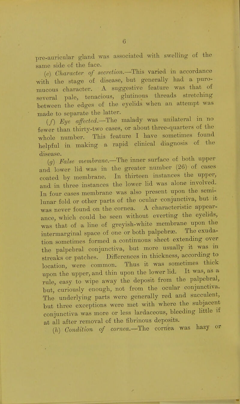 G pre-aui'icular gland was associated witli swelling of the same side of the face. (e) Character of secretion.—This varied in accordance with the stage of disease, but generally had a puro- mucous character. A suggestive feature was that of several pale, tenacious, glutinous threads stretching between the edges of the eyelids when an attempt was made to separate the latter. (/) Eye affected.—The malady was unilateral in no fewer than thirty-two cases, or about three-quarters of the whole number. This feature I have sometimes found helpful in making a rapid clinical diagnosis of the disease. {g) False mevihrane.—The inner surface of both upper and lower lid was in the greater number (26) of cases coated by membrane. In thirteen instances the upper, and in three instances the lower lid was alone involved. In four cases membrane was also present upon the semi- lunar fold or other parts of the ocular -conjunctiva, but at was never found on the cornea. A characteristic appear- ance, which could be seen without everting the eyelids, was that of a line of greyish-white membrane upon the intermarginal space of one or both palpebrae. The exuda- tion sometimes formed a continuous sheet extending over the palpebral conjunctiva, but more usually it was m streaks or patches. Differences in thickness, accordmg to location, were common. Thus it was sometimes thick upon the upper, and thin upon the lower lid. It was, as a rule, easy to wipe away the deposit from the palpebral, but, curiously enough, not from the ocular conjunctiva. The underlying parts were generally red and succulent, but three exceptions were met with where the subjacent conjunctiva was more or less lardaceous, bleeding little if at all after removal of the fibrinous deposits. (/i) Condition of cornea.—The cornea was hazy or