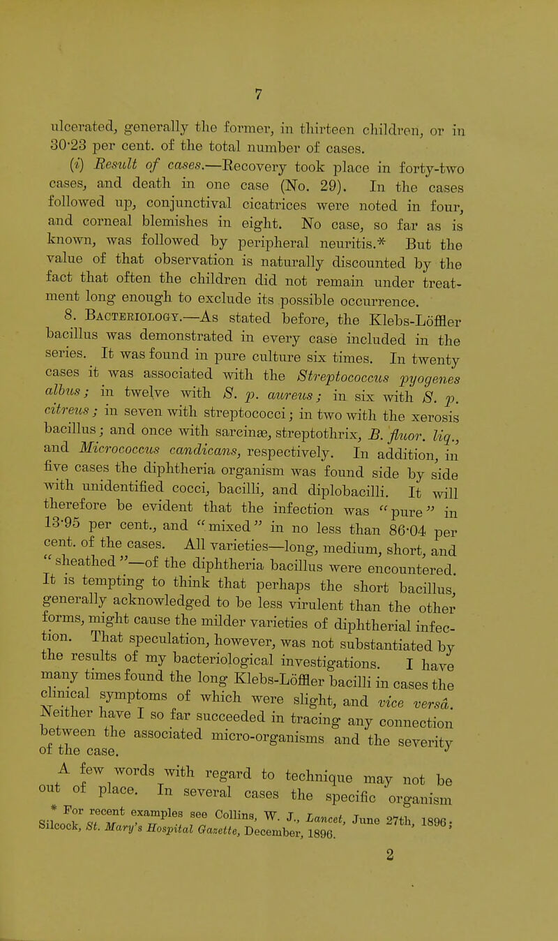 ulcerated, generally the former, in thirteen children, or in 30-23 per cent, of the total number of cases. (i) Result of cases.—Eecovery took place in forty-two cases, and death in one case (No. 29). In the cases followed up, conjunctival cicatrices were noted in four, and corneal blemishes in eight. No case, so far as is known, was followed by peripheral neuritis.'^ But the value of that observation is naturally discounted by the fact that often the children did not remain under treat- ment long enough to exclude its possible occurrence. 8. Bacteriology.—As stated before, the Klebs-Loffler bacillus was demonstrated in every case included in the series. ^ It was found in pure culture six times. In twenty cases it was associated mth the Streptococctis pyogenes alhus; in twelve with 8. p. aureus; in six with ;S^. p. citreicsj in seven with streptococci; in two with the xerosis bacillus; and once with sareinae, streptothrix, B. fluor. liq., and Micrococcus candicans, respectively. In addition, in five cases the diphtheria organism was found side by side with unidentified cocci, bacilli, and diplobacilli. It will therefore be evident that the infection was '^pure in 13-95 per cent., and mixed in no less than 86-04 per cent, of the cases. All varieties—long, medium, short, and sheathed-of the diphtheria bacillus were encountered It IS temptmg to think that perhaps the short bacillus generally acknowledged to be less virulent than the other forms, might cause the milder varieties of diphtherial infec- tion. That speculation, however, was not substantiated bv the results of my bacteriological investigations. I have many times found the long Klebs-Loffler bacilli in cases the clinical symptoms of which were slight, and vice versa Neither have I so far succeeded in tracing any connection between the associated micro-organisms and the severity 01 the case. A few words with regard to technique may not be out of place. In several cases the specific organism s;:::;:r;~i~i^^:^ -e... .00. 2