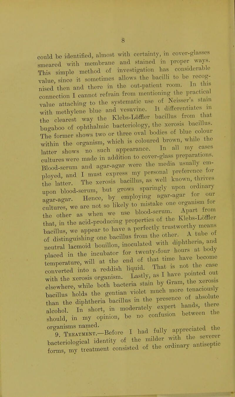 coiild be identified, almost with certainty, m cover-glasses smeared with membrane and stained in proper ways. This simple method of investigation has considerable value since it sometimes allows the bacilli to be recog- nised then and there in the out-patient room. In this connection I cannot refrain from mentioning the practical value attaching to the systematic -^%f^l'''''l\''''l with methylene blue and vesuvine. It differentiates n the clearest way the Klebs-Loffler bacillus from that bugaboo of ophthalmic bacteriology, the xerosis bacillus. The former shows two or three oval bodies of blue colour within the organism, which is coWed brown, while the latter shows no such appearance. In all my cases cultures were made in addition to cover-glass prepai ations. Blood-serum and agar-agar were the me^ia --^7 T3loved and I must express my personal preference _ foi tlZiter. The xerosis bacillus, as well known, tWes .pon blood-serum, but grows sparingly upon ordmary iar-agar. Hence, by employing agar-agar for our we are not so likely to mistake one orgaj^jsm for the other as when we use blood-serum ^1- ^ f ° that in the acid-producing properties oi the Klebs-Lofflei WUus, we appear to have a perfectly ^^7 J^^^^^^ of distinguishing one bacillus from the other A tube ot t^TLr.oi,\o.mon, inoculated with ^.p^^^^^^^^^^^^^ r)laced in the inciibator for twenty-four horns at boclj piacea m ^.^^ ^^^^ ^^^^^^^ temperature, will at the end o ^^^^ converted into a reddish hquid That . . ^^^^ with the xerosis organism. Lastly, as ± n i elsewhere, while both bacteria stam by Gram, the xeiosis SuJ kolds the gentian violet much -re tenaciouj than the diphtheria bacillus in the P---\«^^f ^^^e alcohol In short, in moderately expert hands, theie lould, in my opinion, be no confusion between the °T™S^lBefore I had fully ^^^^ bacteriological identity ^ ^^^^L forms, my treatment consisted ot the oiainai) f