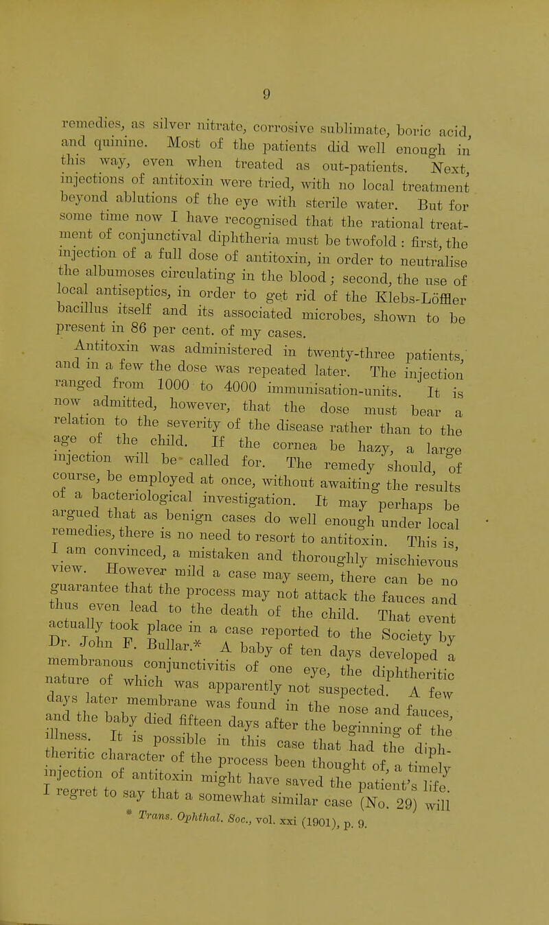 remedies, as silver nitrate, corrosive sublimate, boric acid and quniine. Most of tlie patients did well enough in tins way, even when treated as out-patients. Next mjections of antitoxin were tried, with no local treatment beyond ablutions of the eye with sterile water. But for some time now I have recognised that the rational treat- ment of conjunctival diphtheria must be twofold : first the injection of a full dose of antitoxin, in order to neutralise the albumoses circulating in the blood; second, the use of loca antiseptics, in order to get rid of the Elebs-Loffler bacillus Itself and its associated microbes, shown to be present m 86 per cent, of my cases. Antitoxin was administered in twenty-three patients,' and in a few the dose was repeated later. The injection ranged from 1000 to 4000 immunisation-units It is now admitted, however, that the dose must bear a relation to the severity of the disease rather than to the age of the child. If the cornea be hazy, a large mjectxon wall be called for. The remedy should, of course, be employed at once, without awaiting the results ot a bacteriological investigation. It may perhaps be argued that as benign cases do well enough under local remedies, there is no need to resort to antitoxin This is I am convinced, a mistaken and thoroughly mischievous view. However mild a case may seem, there can be no na ue of which was apparently not suspected A few lays later meinbrane was found in the nose and faucel and the baby d,ed fifteen days after the beginning of tS llness. It ,s possible in this ease that had the din thent,c character ot the process been thought of a ttaeIv I regret to say that a somewhat similar ease (No. 29) 'rili