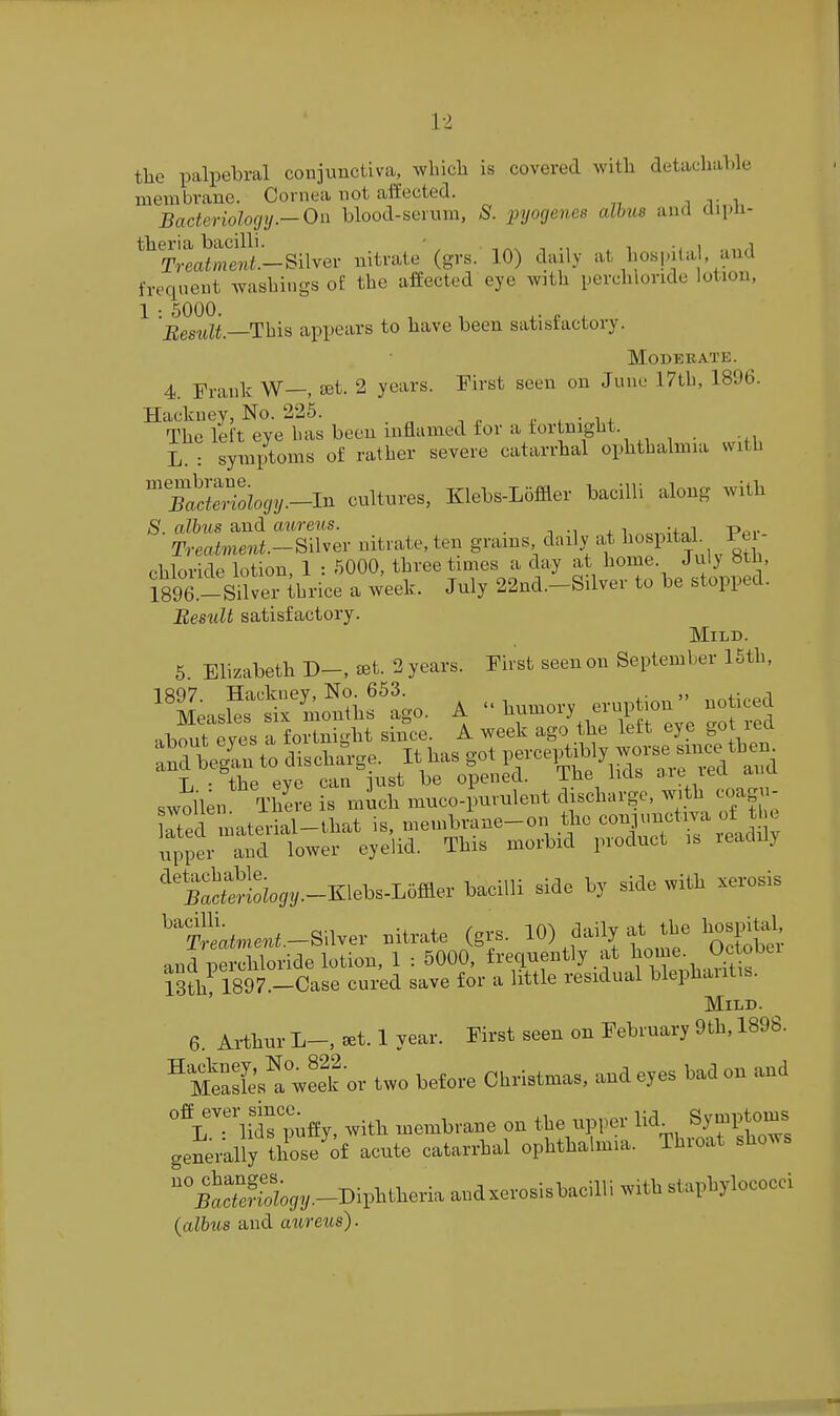 tlie palpebral conjunctiva, wluch is covered witli detachable membrane. Cornea not affected. i v i Bacteriolocjy.-On blood-seium, S. pyogenes alhus and dipli- theria bacilli. - , , , , Treatment.-SiWev nitrate (grs. 10) daily at bospita , and freqnent Avasbings of the afEectcd eye with perchloride lotion, 1 : 5000. , , ,. „ . Besidt.—This appears to have been satistactory. Moderate. 4. Frank W—, set. 2 years. First seen on June 17tb, 1896. Hackney, No. 225. n . • i + The left eye bas been inflamed for a for night. L. : symptoms of ratber severe catarrhal ophthalmia svitb TMocjy.-m cultures, Klebs-Lciffler bacilli along with 8. alhus and aureus. • i -i + Per- Treatment.-m^ev nitrate, ten grains daily at I'^^Pita m chloride lotion, 1 : 5000, three tunes a day at home. July Hth, isoe.-Silver ibrice a week. July 22nd.-Silver to be stopped. BesiiU satisfactory. Mild. 5 Elizabeth D-, ^et. 2 years. First seen on September 15th, ^^^eas£«i.f ago. A 1^-ory .npt.nnoticed about eves a fortnight since. A week ago the lett eye got lea T- - the eve can lust be opened. ibe iids aie leu swollen There is mich muco-Jmrulent discharge, with coagu- Me mateiial-that is, membi4ne-on tlie conjunctiva of tbe uni ted lower eyelid. This morbid product is readily ^'SSl^/I/.-Klebs-Loffler bacilli side by side with xerosis '^S^^.^e.^-Silver nitrate (grs. 10) tme' oSober and perchloride lotion, 1 : 5000, frequently at Ijo^f; ^^^^ 13th, 1897.-Case cured save for a little residual blephaiitis. Mild. 6. Arthur L-,^t.l year. First seen on February 9th, 1898. mSs! or two before Christmas, and eyes bad on and '''l^T Hdr^ufEy, with membrane on the upper Sy^Pto^^^^ generally those of acute catarrhal ophthalmia. Thioat shows %tcTJS;,,.-Diphtheria and xerosis bacilli with staphylococci {albus and aureus).