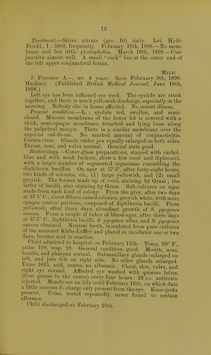 Treatment.—Silver nitrate (grs. 10) daily. Lot. Hydr. Percbl., 1 : 5000, frequently. February 16tli, 1898.—No meni- braue and. but little pLotopliobia. March 16tb, 1898. —Con- junctiva almost well. A small ruck lies at the outer end. of the left upper conjunctival fornix. Mild. 7. Florence A— set. 4 years. Seen February 9th, 1898. Hackney. (Published British Medical Journal, June 18th, 1898.) ' Lett eye has been inflamed one week. The eyelids are stuck together, and there is much yellowish discharge, especially in the morning. Nobody else in house afllected. No recent illness. Present condition.—L. : eyelids red, swollen, and semi- closed. Mucous membrane of the lower lid is covered with a thick, semi-ojiaque membrane, detached and lying loose along the palpebral margin. There is a similar membrane over the superior cul-de-sac. No marked amount of conjunctivitis. Cornea clear. G-lands under jaw equally enlarged on both sides. Throat, nose, and vulva normal. General state good. Bacteriology.—Cover-glass preparations, stained with carbol- blue and with weak fuchsiu, show a few cocci and diplococci, with a larger number of segmented organisms resembling the diphtheria bacillus. On agar at 37-5° after forty-eight hours, two kinds of colonies, viz., (1) large yellowish, and (2) small greyish. The former made up of cocci, staining by Grram ; the latter of bacilli, also staining by Grram. Sub-cultures on agar made from each kind of colony. From the grey, after two days at 37-5° C, about fifteen raised colonies, greyish white, with more opaque central portions, composed of diphtheria bacilli. From yellowish, after three days, abundant growth of 8. pyogenes aureiis.^ Froin a couple of tubes of blood-agar, after three days at 37-5° C, diphtheria bacilli, S. pyogenes cdhus, and S. pyogenes aureus obtained. Neutral broth, inoculated from pure cultures of the assumed Klebs-Loffler and placed in incubator one or two days, became acid in i-eaction. Child admitted to hospital on February 12th. Temp. 99° F pulse 100, resp. 28. General condition good. Mouth, nose,' tonsils, and pharynx normal. Submaxillary glands enlarged on left, and just felt on right side. No other glands enlarged. Urme 1015, acid, urates, no albumen. Chest, skin, vulva, and right eye normal. Affected eye washed with quinine lotion (four grams to the ounce) every four hours; 10 c.c. antitoxin mjec eel. Membrane on lids until Februarv 16th, on which date a little mucous dj ..charge only present from the eye. Knee-jerks present. Urme, tested repeatedly, never found to contain albumen. Child discharged on February 25th.