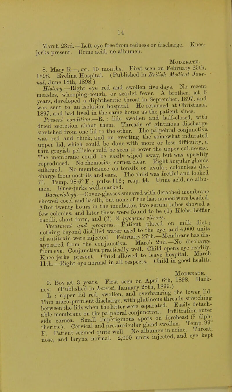 March 23rd.—Left eye free from redness or discbarge. Kuee- jerks ijreseut. Urine acid, no albumen. Moderate. 8. Mary E—, set. 10 months. First seen on February 25tli, 1898. Evelina Hospital. (Published in British Medical Jour- • nal, June 18th, 1898.) IfisiiorT/.—Eight eye red and swollen five days. No recent measles, whooping-cough, or scarlet fever. A brother, ajt, 6 years, developed a diphtheritic throat in September, 1897, and was sent to an isolation hospital. He returned at Christmas, 1897, and had lived in the same house as the patient since. Present condition.—R. : lids swollen and half-closed, with dried secretion about them. Threads of glutinous discharge stretched from one lid to the other. The palpebral conjunctiva was red and thick, and on everting the somewhat indurated upper lid, whicb could be done with more or less difficulty, a thin greyish pellicle could be seen to cover the upper cul-de-sac. The membrane could be easily wiped away, but was speedily reproduced. No chemosis; cornea clear. Eight angular glands enlarged. No membrance on tonsils or uvula; colourless dis- charge from nostrils and ears. The child was fretful and looked ill. Temp. 98-6° F.; pulse 116 ; resp. 44. Urme acid, no albu- men. Knee-jerks well-marked. , , n i BacierioioOT.—Cover-glasses smeared with detached membrane showed cocci and bacilli, but none of the last named were beaded. After twenty hours in the incubator, two serum tubes showed a few colonies, and later these were found to be (1) Klebs-Loflaei bacilli, short form, and (2) S. pyogenes citreus. Treatment and progress.—V-^iieni placed ^ ^'''.^ ^ nothing beyond distilled water used to the eye and 4,000 units of antitoxin were injected. February 27th.-Membrane has dis- appeared from the conjunctiva. March 2nd.-No discharge f^om eye Conjunctiva practically well. ^}^^^^-^'^'y'm^X Knee-jerks present. Child allowed to leave hospital. Maich llth.-Eight eye normal in all respects. Child m good health. Moderate. 9. Boy *t. 3 years. First seen on April 6th 1898. Hack- nov (Published in Lancet, January 28th, 1899.) L. : upper lid red, swollen, and overhanging the lower i<L Thin muci-purulent discharge, with glutinous fli^eads stretching between the lids when the latter were separated. Easily deUcn. able membrane on the palpebral conjunctiva, /'ifiltration outei side cornea. Small impetiginous spots on ^^I'^J^^'^^^^f theritic). Cervical and pre-auricular gland F. Patient seemed quite well, ^o albumen in urine Thioat nose, and larynx normal. 2,000 units in]ected, and eye kept