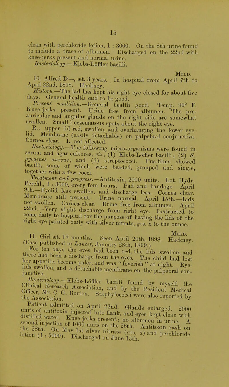clean with perchloride lotion, 1 : 3000. On the 8th urine found to include a trace of albumen. Discharged on the 22ud witli knee-jerks present and normal urine. Hadenologi/.—Klehs-'Lom.eY bacilli. ■I A AT 10. Alfred D—, set. 3 years. In hospital from April 7th to April 22nd, 1898. Hackney. ' History.—The lad has kept his right eye closed for about five days. General health said to be good. Present condUioii.—Genera.! liealth good. Temp. 99° F. Knee-jerks present. Urine free from albumen. The pre- auricular and angular glands on the right side are somewhat swollen. Small ? eczematous spots about the right eye. E.: upper lid red, swollen, and overhanging the lower eye- lid. Membrane (easily detachable) on palpebral coniunctiva. Cornea clear. L. not affected. Bacteriology.—The following micro-organisms were found in serum and agar cultures, (1) Klebs-Loffler bacilli; (2) S. pyogenes aureus; and (3) streptococci. Pus-films showed bacilli, some of which were beaded, grouped and single, together with a few cocci. Treatment and i^roj/ress.-Antitoxin, 2000 units. Lot. Hydr. ±'erchl 1 : 3000, every four hours. Pad and bandage. April ytJi.--jH,yehd less swollen, and discharge less. Cornea clear. Membrane still present. Urine normal. April 15th.—Lids not swollen. Cornea clear. Urine free from albumen. April ^^ncL—Very slight discharge from right eye. Instructed to come daily to hospital for the purpose of having the lids of the right eye painted daily with silver nitrate, grs. x to the ounce. ^'I'V^!?- 'r*^'- ^^'^^ ^Pl 20th, 1898. Ifocknev. (.L/ase published m Lancet, January 28th, 1899 ) fhPvp'l,!Ti'^''^' f^' ^''^ ^''^ swollen, and her a.tfi ?T  ^''^'f^^ ^'T ^^'^ ^l^e child had lost liei appetite, become paler, and was  feverish  at ni^ht Eve- junXa '^ ' ^^''^'^^^^'^ memhv^ne on the palpebral ton- Bacteriology.~mehs.I,mev bacilli found by myself the oZfrnTtiT'^^'Z^ f'f Resident' Medict the rs;oLL''- ^t^l^^yl-o-i --e also reported by unSfir^ntJ''-'!^-'^^^P^ ^^'^^^ G^lands enlarged. 2000 di°ti led wter '''^ '^'^ ^^^^ ^l^-n with r2^ti:^^~^ A