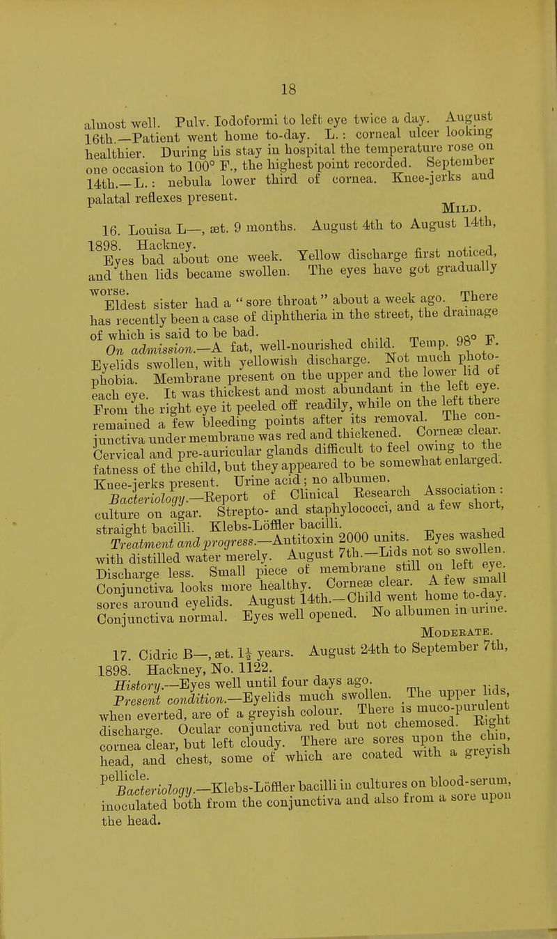BOB Hactncy Eves bad about one week. Yellow discliarge first noticed, ad then lids became swollen. The eyes have got gradually almost well. Pulv. lodofovmi to left eye twice a day. August 16th —Patient went home to-day. L. : corneal ulcer lookmg healthier. During his stay in hospital the temperature rose on one occasion to 100° F., the highest point recorded. September 14th.—L.: nebula lower third of cornea. Knee-jerks ana palatal reflexes present. Mild 16. Louisa L—, set. 9 months. August 4th to August 14th, 1898. Hackney. Eyes bad abov and then lids became swollen. ^Eldest sister had a  sore throat  about a week ago. There has recently been a case of diphtheria in the street, the drainage of which is said to be bad. . , -, , -n m ofto 17 On admission.-^ fat, well-nourished child Temp 98 i. Eyelids swollen, with yellowish discharge. Not much photo- phobia. Membrane present on the upper and ^1^%lower id ot each eye It was thickest and most abundant m tlie left eye. ^ZuL right eye it peeled off readily, while on the le t there femSned aiw LedLg points after its -moval. The con- iunctiva nnder membrane was red and thickened. Comese cieai. 'cSvicat and pre-auricular glands difficult to owi^^^^^^^^^ fatness of the child, but they appeared to be somewhat enlaigecl. Knee-ierks present. Urine acid; no albumen. S rio4-Report of Clinical ^^.^f^t^^^^^^ culture on agar. Strepto- and staphylococci, and a few short, <;traicrht bacilli Klebs-Loffler bacilli. &e JLi^ro^rm.-^^^^ 2000 units. Eyes washed with distilled water merely. August ^^^-I^^ttiron left eye- Discharge less. Small piece ot naembrane still If ^^^^ Conjunctiva looks more healthy. Cornese clear A few ^^^^^ sores around eyelids. August 14th.-Child went home to-day. Conj^^^^^^^^^^^ Eyef well opened. No albumen in urine. MOBEEATE. 17. Cidric B-, set. U years. August 24th to September 7th, 1898. Hackney, No. 1122. ffisiorw.—Eyes well until four days ago. p; ei CO J^^io..-Eyelids much swollen. The -PPer Ms, when everted, are of a greyish coloul^ There is ^^«o-P'^^^^^ discharge Ocular conjunctiva red but not chemosed Kight tnea flear, but left ciudy. There are sor.s upon the chin head, and chest, some of which are coated with a gieyisn ^'llLioZo^/y.-Klebs-Loffler bacilli in cultures on blood-^ inoculated both from the conjunctiva and also from a soie upon the head.