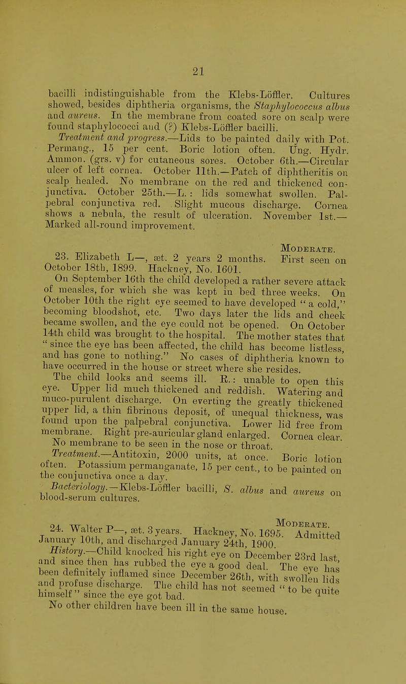 bacilli indistinguishable from the Klebs-Loffler. Cultures showed, besides diphtheria organisms, the 8ta'j}hylococciis albus and aureus. In the membrane from coated sore on scalp were found staphylococci and (?) Klebs-Loffler bacilli. Treatment and progress.—Lids to be painted daily with Pot. Permang., 15 per cent. Boric lotion often. Ung. Hydr. Amnion, (grs. v) for cutaneous sores. October 6th.—Circular ulcer of left cornea. October 11th.—Patch of diphtheritis on scalp healed. No membrane on the red and thickened con- junctiva. October 25th.—L. : lids somewhat swollen. Pal- pebral conjunctiva red. Slight mucous dischai'ge. Cornea shows a nebula, the result of ulceration. November 1st.— Marked all-round improvement. Moderate. 23. Elizabeth L—, set. 2 years 2 months. First seen on October 18th, 1899. Hackney, No. 1601. On September 16th the child developed a rather severe attack of measles, for which she was kept in bed three weeks. On October 10th the right eye seemed to have developed  a cold  becoming bloodshot, etc. Two days later the lids and cheek became swollen, and the eye could not be opened. On October 14th child was brought to the hospital. The mother states that  since the eye has been affected, the child has become listless and has gone to nothing. No cases of diphtheria known to have occurred m the house or street where she resides. The child looks and seems ill. E.: unable to open this eye. Upper lid much thickened and reddish. Waterino- and muco-puiailent discharge. On everting the greatly thickened upper hd, a thm fibrinous deposit, of unequal thickness, was tound upon the palpebral conjunctiva. Lower lid free from membrane. Eight pre-auricular gland enlarged. Cornea clear No membrane to be seen in the nose or throat Treatment.—k.ni{toxix\, 2000 units, at once. Boric lotion often. Potassium permanganate, 15 per cent., to be painted on the conjunctiva once a day. Baderiology.-mehMmer bacilli, 8. albus and attreus on blood-serum cultures. 24. Walter P .t. 3 years. Hackney, No. 169^ AdmiSed January 10th, and discharged January 24th 1900 History.-ChM knocked his right eye on December 23rd last and since then has rubbed the eye a good deal. The eye S been definitely inflamed since December 26th, with swollen Ms and pro use discharge. The child has not seamed  to be quite himself since the eye got bad. ^ No other children have been ill in the same house.