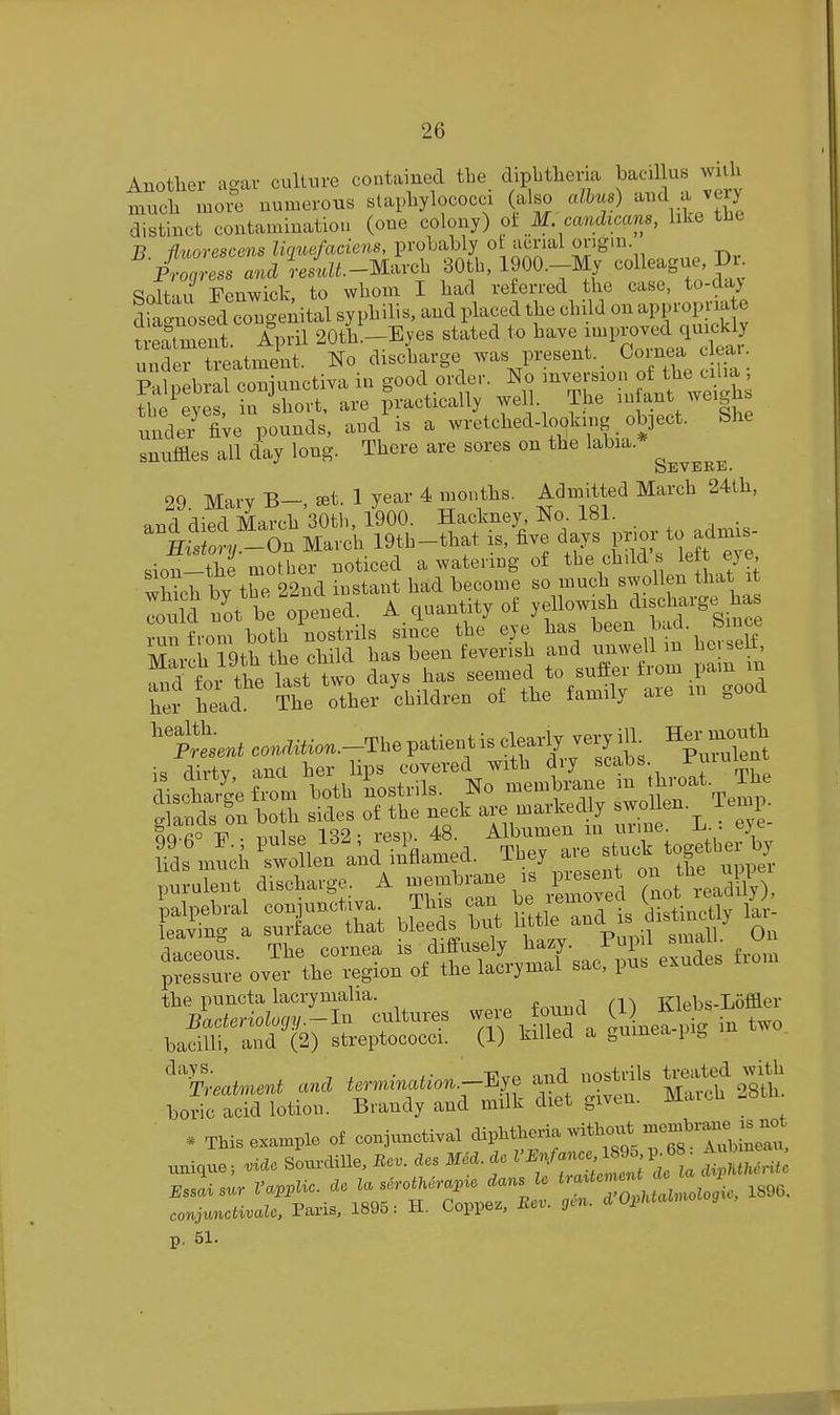 Anotlier ao-ar culture contained the dipbthevia bacillus wiiU much more numerous staphylococci (also alius) ^^J^Jg distinct contamination (one colony) ot M candicam, like the B nuorescens liguefaciens, probably ot aerial orig'^- Progress and ieslz^.-Marcl. 30tb, 1900.-My colleague I)i- Soltau Fenwick, to whom I had referred the case, to-da> dia'nosed ougeAital syphilis, and placed the child on appropm e reagent. April 20ti.--Eyes stated to have -l--;^^^-^;^^ under treatment. No discharge was present. Coinea cleai. unde/ fiVe pounds', andSs a wretched-looking object. She snnffles all day long. There are sores on the labia. Severe. 29. Mary ^t. 1 year 4 months. Admitted March 24th, and died March 30th, 1900. Hackney, No. 181. . ^ ^ . ' iX^On March 19tb-that is, five ^-J^ l^^^^XitZe sion-the mother noticed a watering of the child s iett eye which bv the 22nd instant had become so much swollen that it lonW n'ot be opened. A quantity of yellowish ^-charge has run from both nostrils since the eye has ^^en 'ad. S n^e MnvM, iqth the child has been feverish and unwell m hoi sen, Stftt tttwo days .has -„ed to suto from ^,a,n her head. The other children of the family aie healtl pltnt conmtior..-The patient is clearly very ijL Hei-^niouth is dirty and her lips covered with dry scabs ^^^^l^nt lisrWe from both nostrils. No membrane m ^^^^t. The g ands on both sides of the neck are markedly J^^f/^'j^ ; QQ fi° • nnlse 132 • resp. 48. Albumen m urme. h. . eye fds^Id/swollef aid iifla^a. They avo ^t-* -pi the puncta lacrynialia. a fT^ Kh^bs-Loffler Bacteriolociv-In cultures were found (1) liltps liomei j}auei tuvuiji/. . v^iiorl n frnmea-lJiC 111 two bacilli, and (2) streptococci. (1) killed a guinea p b ^'^y^- 7 ^ ■ ■ff.rp mid nostrils treated with Treatment and termination.—i^je ana nosx i boric acid lotion. Brandy and milk diet given. MaicU -b * This example of conjunctival dipl^then-vitli.xit .no— unique; viae SourdiUe, Rev. des Med. dc tS^rii conjunctivale, Pans, 1895: H. Coppez, ivci. ffc'i- p. 51.