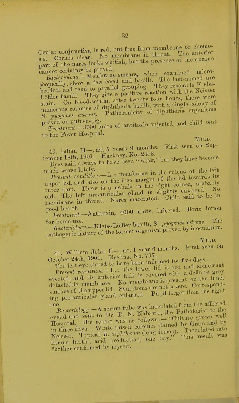 vpfl but free from membrane or cbemo- '^k'rSrclear memWe in throat. Tbe autenor ;:rt o^X nat lUs wbitisb, but tbe presence of membrane cannot certainly be proved. ^^^^^.^^^ .^^o- 5ac<erioZo{/2/.—Membrane biucaio, last-named are scopically, f - a few co^^^^ and b^^^^^^ Th^/rtmble Klebs- beaded and end to pa allel ^^^b tbe Nexsser Lofflerbac lh. Tbey^^^^^^ twenty-four hours tbei^ were stam. On bloocl-seruin, ^ ^.^ ^^^^^^ numerous colonies of ^^P^^^^^^^^ Jf diphtberil organisms S pyogenes aureus, ratnogemciuj i %Sri-?0?0°mnts oE antito.iu injectea, and child sent to tbe Fever Hospital. Mild. 40 Lilian »t. 5 rears 9 monfts. First seen on Sep- *»tes laSar.s Sffce^ S/- .ut t.e, .a,e .eco.e ^>trrItL.-L . rnen,brane in t.e sulcus of tbe 1* npper lid, and also on tbe free ^^'^^ f '^'J ,,,, p,„babl, oiter part. There is a f^'!' 'J^i,,,, enlarged. No ^lihre^tfir'Tatstlaid! OmL said to be in good bealtb. . ., inipcted. Boric lotion ^ rreaimetti.-Antitoxm, 4000 units, mjectea. for home use. ^, , haoiHi gf. nvoqenes citreus. The pi^n'SnTfoSff^re^t^^^^ Mild. . ^r-n- TM,.. £Et 1 year 6 months. First seen on 41. William John i^—, seT- t^ y't\„ October 24tb, 1901. Evelina No. ^ The left eye stated to have been n^^^^^ ^^^^ Pres6»i co..(iihou.-L. f ^^^^J^^^'^^.r^a with a definite grey everted, and its ^nterioi halt is covti detachable membrane No ^f'^'^'l^^^'Jl'^^,^ Correspond- ^-^S^^a SS^:r P^pn £.er than the right seruin ti^e ^ —^Sl^^^tS rvelid and sent to Dr. D. N. ^'^•^'^'^l^r^ultur^ grown well Hospital. His report was as -^^.^^.^'i^^ Gmm and by Hi three days, ^hite raised cdon^^^^ t^ d ^ Neisser. Tyinc-.d B. d^pMheri.-e (long to ns; ^^^^^^ ^^^^ htmus broth; acid production, one a.i}. further confirmed by myselt.