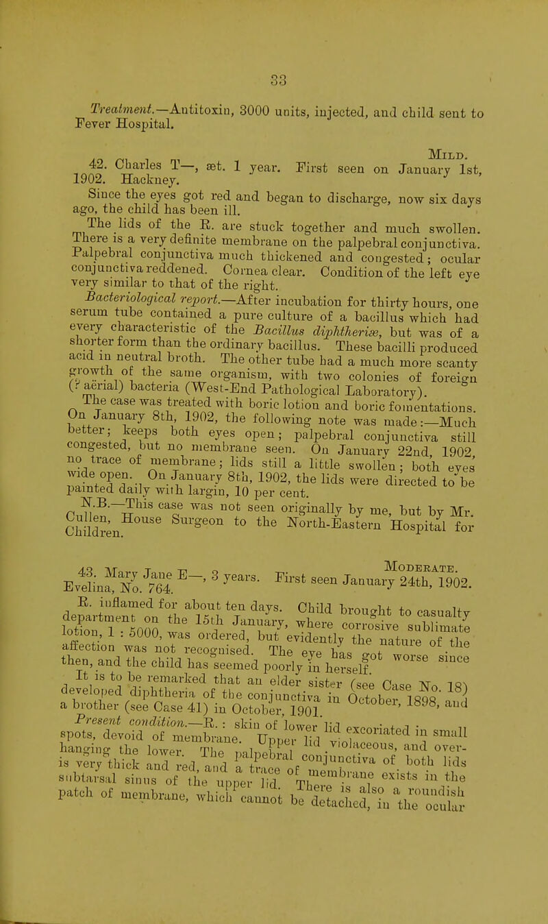 Trealmmt—Antitoxin, 3000 units, injected, and child sent to Fever Hospital. m Mild. 42. Charles 1—, set. 1 year. First seen on January 1st, 1902. Hackney. Since the eyes got red and began to discharge, now six days ago, the child has been ill. The lids of the E. are stuck together and much swollen. There IS a very definite membrane on the palpebral conjunctiva. Palpebral conjunctiva much thickened and congested; ocular conj nnctiya reddened. Cornea clear. Condition of the left eye very similar to that of the right. Bacteriological report.—Atter incubation for thirty hours one serum tube contained a pure culture of a bacillus which had every characteristic of the Bacillus dipMTierise, but was of a shorter form than the ordinary bacillus. These bacilli produced acid in neutral broth. The other tube bad a much more scanty organism, with two colonies of foreio-n (.''aerial) bacteria (West-End Pathological Laboratory). The case was treated with boric lotion and boric fouientations. On January 8th 1902, the following note was made:-Much better; keeps both eyes open; palpebral conjunctiva still congested, but no membrane seen. On January 22nd 1902 no trace of membrane; lids still a little swollen; both eves iWpJ!?--! ^T^'^ ^^^2' <ii^-«cted to'be painted daily with largin, 10 per cent. n o ^^ ^^^^^ originally by me, but by Mr Chidr^n North-Eastern Hospital for EvtLS.^74. ' ^^^ '^'^ Januaiy r4ri02. deSrimenTl^'t^ ^Zl ^^^^ ^'-^^ualtj lo4n T 000 I } ^TT7' ^^^-^ sublimate aS^n w^ll^lS 'ThrevTt T'^'^ ^'-^^^ then, and the child has-see'edpooVShe^^^^^ ^^ It IS to be remarked that an elder sist.^r Tsee C««p ^e^ developed diphtheria of the conjunctiva in October 1898 a brother (see Case 41) in October, 1901 1^98, and Present condition.—E. : skin of loivpr 1,-^ • x i • spots, devoid of membrane Upnm lirl f'^^^^^'^'^ hancnnff the Iowpi T.t i , ^ violaceous, and over- is vei^th ind red 0^,1 T ^.t't^'^^'^r''^ ^^^^ ^-^^ subtaial sinus of lie upl'ei 1 id Tb^er^'''''f ''^'^^^ patch of membrane, whicL'cLn^^t fehefL^lS'oS