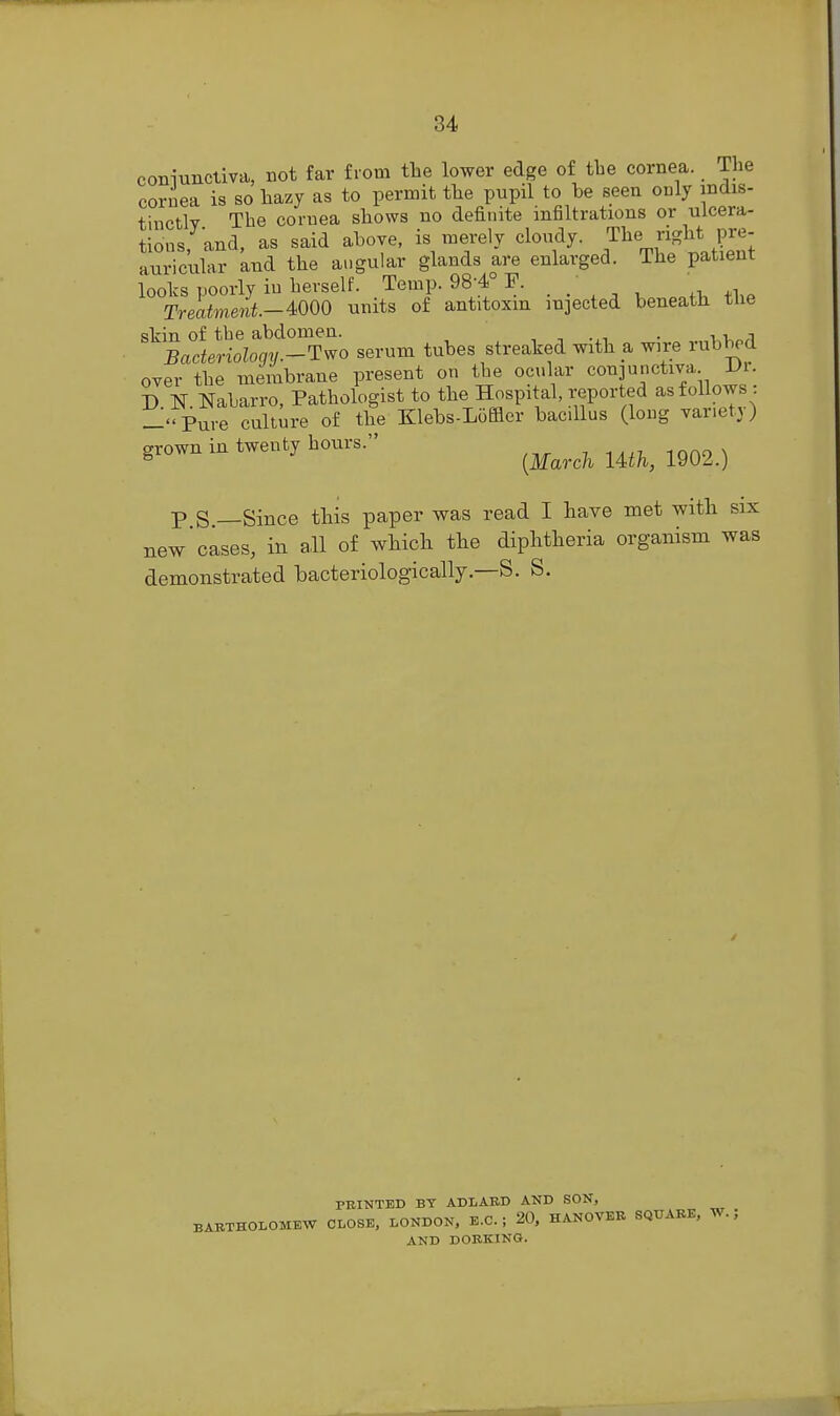 coniuncliva, not far from the lower edge of tbe cornea. The cornea is so hazy as to permit the pupil to be seen only indis- thictly The cornea shows no definite infiltrations or ulcera- tions; and, as said above, is merely cloudy. The right pre- auricular and the angular glands are enlarged. The patient looks poorly in herself. Temp. 98-4° F. , Treatment.-mO units of antitoxin injected beneath tlie skin of tbe abdomen. • i v>„;i Bacteriology.-Two serum tubes streaked with a wire rubbed over the membrane present on the ocular conjunctiva Di. D N. Nabarro, Pathologist to the Hospital, reported as follows : -''Pure culture of the Klebs-Loffler bacillus (long variety) grown in twenty hours. mno \ ^ {March lUh, 1902.) p S —Since this paper was read I have met with six new'cases, in all of which the diphtheria organism was demonstrated bacteriologically.—S. S. PBINTED BY ADLABD AND SON, BABTHOLOMEW CLOSE, LONDON, E.C. ; 20, HANOVER SQUARE, W. ; AND DORKING.