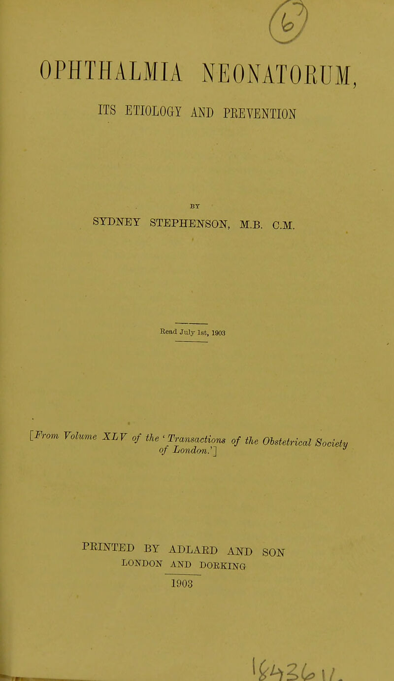 OPHTHALMIA NEONATORUM, ITS ETIOLOGY AND PEEVENTION BY SYDNEY STEPHENSON, M.B. CM. Read July 1st, 1903 [From Volume XLV of the ' Transactions of the Obstetrical Society of London.'''] y PEINTED BY ADLARD AND SON LONDON AND DORKING 1903