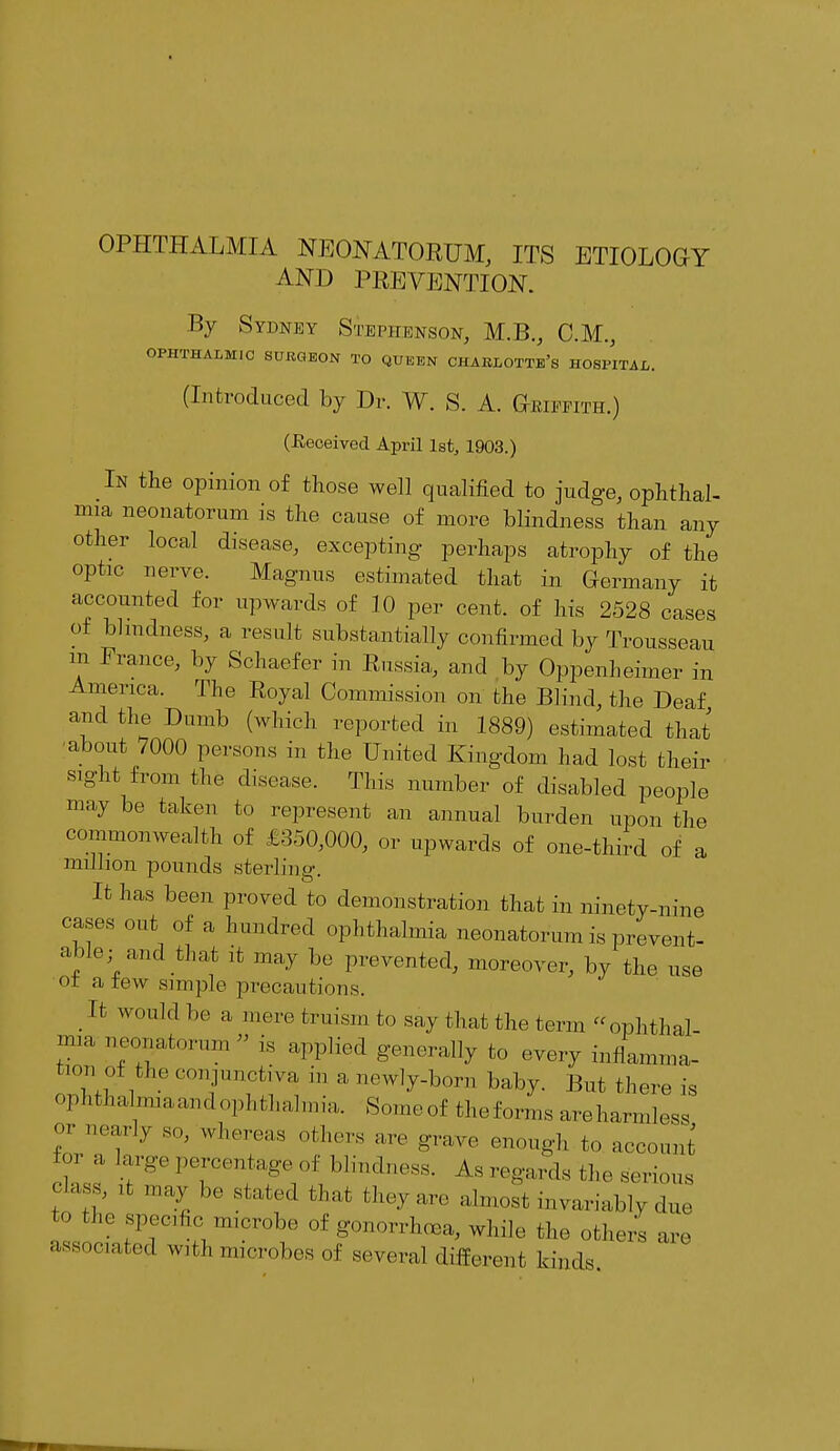 OPHTHALMIA NEONATORUM, ITS ETIOLOGY AND PREVENTION. By Sydney Stephenson, M.B., CM., OPHTHALMIC SURGEON TO QUEEN CHABLOTTe's HOSPITAL. (Introduced by Dr. W. S. A. Griffith.) (deceived April 1st, 1903.) In the opinion of those well qualified to judge, ophthal- mia neonatorum is the cause of more blindness than any other local disease, excepting perhaps atrophy of the optic nerve. Magnus estimated that in Germany it accounted for upwards of 10 per cent, of his 2528 cases of blindness, a result substantially confirmed by Trousseau in France, by Schaefer in Russia,, and by Oppenheiiner in America. The Royal Commission on the Blind, the Deaf and the Dumb (which reported in 1889) estimated that about 7000 persons in the United Kingdom had lost their sight from the disease. This number of disabled people may be taken to represent an annual burden upon the commonwealth of £350,000, or upwards of one-third of a million pounds sterling. It has been proved to demonstration that in ninety-nine cases out of a hundred ophthalmia neonatorum is prevent- able; ami that it may be prevented, moreover, by the use ot a tew simple precautions. It would 1,0 a mere truism to say that the term ophthal- mia neonatorum is applied generally to every inflamma- tion of the conjunctiva in a newly-born baby. But there is oP^lima andophthalmia. Someof theforms areharmless ? (T',V S' Whereaa othe^ are grave enough to account °r a large percentage of blindness. As regards the serious ™?'  ,!I;'.V. be sfcated ^ -.van. almost invariably due ^ the specific microbe of gonorrhoea, while the others are associated with microbes of several different, kinds