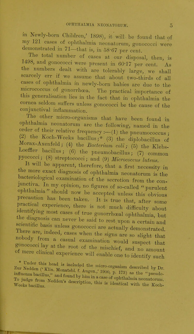 m Newly-born Children/ 1898), it, ml] be found that-of my 121 cases of ophthalmia neonatorum, gonococci were demonstrated in 71—that is, in 58*67 per cent. The total number of cases at our disposal, then, is 1498, and gonococci were present in 60*17 per cent. As the numbers dealt with are tolerably large, we shall scarcely err if we assume that about two-thirds of all cases of ophthalmia in newly-born babies are due to the micrococcus of gonorrhoea. The practical importance of this generalisation lies in the fact that in ophthalmia the cornea seldom suffers unless gonococci be the cause of the conjunctival inflammation. The other micro-organisms that have been found in ophthalmia neonatorum are the following, named in the order of their relative frequency :-(l) the pneumococcus : (2) the Koch-Weeks bacillus ;* (3) the diplobacillus of Morax-Axenfeld; (4) the Bacterium coli; (5) the Klebs- Loeffler bacillus; (6) the pneumobacillus; (7) common pyococci; (8) streptococci; and (9) Micrococcus luteus It will be apparent, therefore, that a first necessity in the more exact diagnosis of ophthalmia neonatorum is the bacteriological examination of the secretion from the con- junctiva. In my opinion, no figures of so-called purulent ophthalmia ' should now be accepted unless this obvious precaution has been taken. It is true that, after some practical experience, there is not much difficulty about identifying most cases of true gonorrhoea! ophthalmia, but cLZT18 CaY6Ver ^ Said t0 reSt UP°n a certain and Therp , ^ g°n0C0CCi arG actua11? demonstrated. nobodv 7 ' °aSeiS Wh6n **** are 80 s%kt that nobody from a casual examination would susnect *W gonococci ,ay at the root of the ^oHeffldTo of mere chmcal experience will enable one to identify such Wcek.Lffl™. d™»'Pfo». H... is identical wi,h the K„,h.