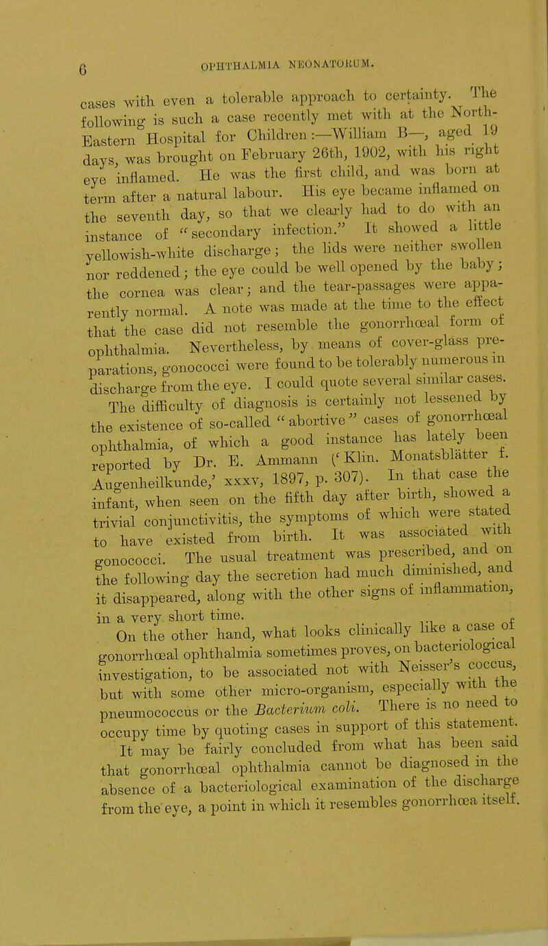 cases with even a tolerable approach to certainty. The following is such a case recently met with at the North- Eastern Hospital for Children :-Wffliam B-, aged 19 days, was brought on February 26th, 1902, with his right eye inflamed. He was the first child, and was bora at term after a natural labour. His eye became mflamed on the seventh day, so that we clearly had to do with an instance of «secondary infection. It showed a little yellowish-white discharge; the lids were neither swo leu nor reddened; the eye could be well opened by the baby; the cornea was clear; and the tear-passages were appa- rently normal. A note was made at the time to the eftect that the case did not resemble the gonorrheal form of ophthalmia. Nevertheless, by means of cover-glass pre- parations, gonococci were found to be tolerably numerous in discharge from the eye. I conld quote several similar cases. The difficulty of diagnosis is certainly not lessened by the existence of so-called abortive cases of gonorrhoea! ophthalmia, of which a good instance has lately^ been reported by Dr. B. Ammann ('Klin. Monatsblatter f. Augenheilkunde/ xxxv, 1897, p. 307). In that case the infant, when seen on the fifth day after birth, showed a trivial conjunctivitis, the symptoms of winch were stated to have existed from birth. It was associated with o-onococci. The usual treatment was prescribed and on the following day the secretion had much diminished and it disappeared, along with the other signs of inflammation, in a very short time. „ On the other hand, what looks clinically like a case of Konorrhoeal ophthalmia sometimes proves, on bacteriological investigation, to be associated not with Neisser s coccus, but with some other micro-organism, especially with tne pneumococcus or the Bacterium coli. There is no need to occupy time by quoting cases in support of this statement It may be fairly concluded from what has been said that gonorrheal ophthalmia cannot be diagnosed in the absence of a bacteriological examination of the discharge from the eye, a point in which it resembles gonorrhoea itself.