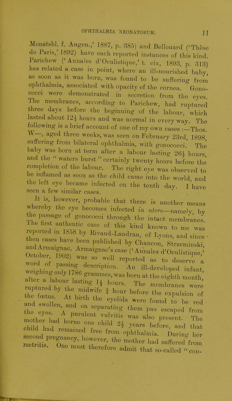 Monatsbl. £. Augen./ 1887, p. 385) and Bellouard ('These cle Pans/ 1892) have end, reported instances of this kind Pancliew ('Annales d'Oculistique/ t. cix, 1893, p 313) has related a case in point, where an ill-nourished'baby as soon as it was born, was found to be suffering from ophthalmia, associated with opacity of the cornea. ^Gono- cocci were demonstrated in secretion From the eyes The membranes, according to Parichew, had ruptured three days before the beginning of the labour, which lasted about 12^ hours and was normal in every way The following is a brief account of one of my own cases :—Thos. W—, aged three weeks, was seen on February 23rd 1898* suffering from bilateral ophthalmia, with gonococci' The baby was born at term after a labour lasting 26* hours and the « waters burst » certainly twenty hours before the complete of the labour. The right eye was observed to be inflamed as soon as the child came into the world and the left eye became infected on the tenth day. I have seen a few similar cases. It is, however, probable that there is another means whereby the eye becomes infected in ^-namely by the passage of gonococci through the intact membranes. I he first authentic case of this kind known to me was reported in 1858 by Eivaud-Landrau, of Lyons, and siL ■ t en cases have been published by Chancon, Strzeminski Octtr?^' Armai^S «« (< Annales d'Oculistique/ Octobei 1902 was so well reported as to deserve a ^^Z^^^ A ^ped infant runtnrprl W fi -iT2 he membranes were ruptuied by the midwife f hour before +ha ^ ■ ***** AtbirihtHew^iiwr/otrr1 ^^^;^t™^r • The child had ,,„„ • 2* years before> 11,111 that child h.ul remained free from ophthalmia. Dunne her metritis. One must therefore admit that so-called con-