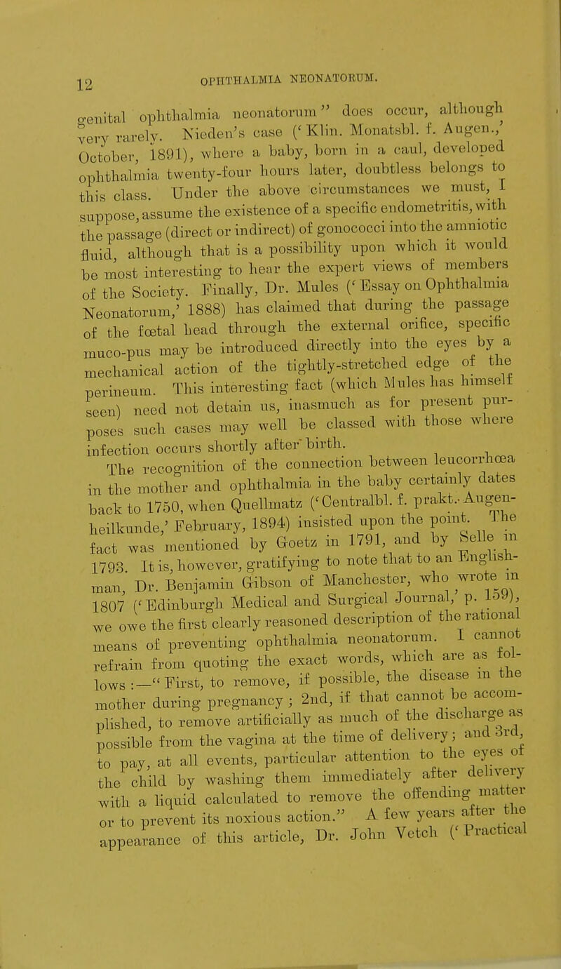 aenital ophthalmia neonatorum does occur, although very rarelv. Nieden's case ('Klin. Monatshl. f. Augen., October 1891), where a baby, born m a caul, developed ophthalmia, twenty-four hours later, doubtless belongs to this class. Under the above circumstances we must, 1 suppose, assume the existence of a specific endometritis, with the passage (direct or indirect) of gonococci into the amniotic fluid although that is a possibility upon winch it would be most interesting to hear the expert views of members of the Society. Finally, Dr. Mules (' Essay on Ophthalmia Neonatorum/ 1888) has claimed that during the passage of the foetal head through the external orifice, specific muco-pus may be introduced directly into the eyes by a mechanical action of the tightly-stretched edge of the perineum. This interesting fact (which Mules has himself seen) need not detain us, inasmuch as for present pur- poses such cases may well be classed with those where infection occurs shortly afterbirth. The recognition of the connection between leucorrhoea in the mother and ophthalmia in the baby certainly dates back to 1750, when Quellmatz (< Centralbl. f prakt, Augen- heilkunde/ February, 1894) insisted upon the point. the fact was mentioned by Goetz in 1791 and by belle m 1793 It is, however, gratifying to note that to an English- man, Dr. Benjamin Gibson of Manchester, who wro e m 1807 (' Edinburgh Medical and Surgical Journal, p. li>Wj, we owe the first clearly reasoned description of the, rational means of preventing ophthalmia neonatorum. I cannot refrain from quoting the exact words, winch are as toi- lows— First, to remove, if possible, the disease m the mother during pregnancy; 2nd, if that cannot be accom- plished, to remove artificially as much of the discharge as possible from the vagina at the time of delivery; and ord to pay, at all events, particular attention to the eyes of the child by washing them immediately after delivery with a liquid calculated to remove the offending matter or to prevent its noxious action. A few years alter the appearance of this article, Dr. John Vetch (' Practical