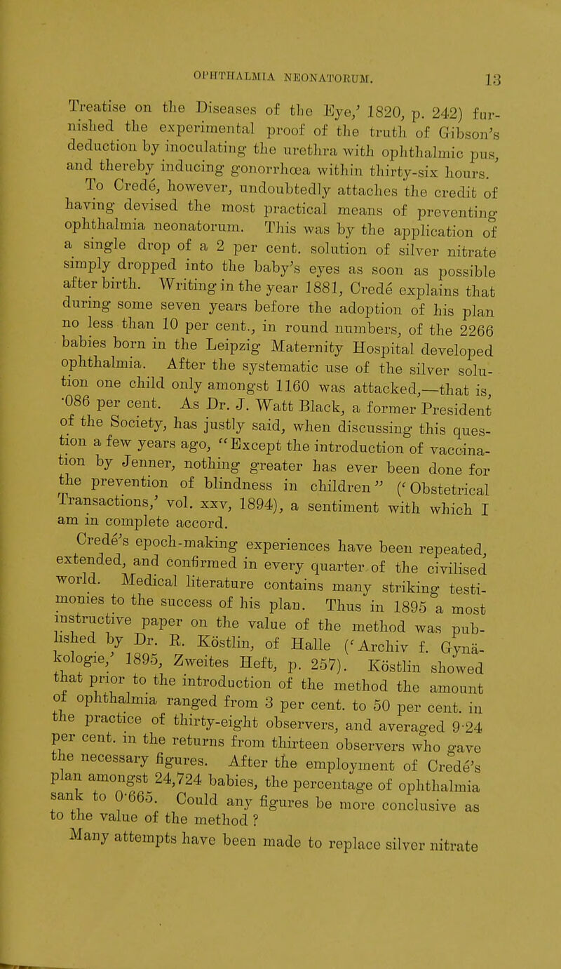 Treatise on the Diseases of the Eye/ 1820, p. 242) fur- nished the experimental proof of the truth of Gibson's deduction by inoculating the urethra with ophthalmic pus, and thereby inducing- gonorrhoea within thirty-six hours. ' To Crede, however, undoubtedly attache's the credit of having devised the most practical means of preventing ophthalmia neonatorum. This was by the application of a single drop of a 2 per cent, solution of silver nitrate simply dropped into the baby's eyes as soon as possible after birth. Writing in the year 1881, Crede explains that during some seven years before the adoption of his plan no less than 10 per cent., in round numbers, of the 2266 babies born in the Leipzig Maternity Hospital developed ophthalmia. After the systematic use of the silver solu- tion one child only amongst 1160 was attacked,—that is •086 per cent. As Dr. J. Watt Black, a former President of the Society, has justly said, when discussing this ques- tion a few years ago, Except the introduction of vaccina- tion by Jenner, nothing greater has ever been done for the prevention of blindness in children ('Obstetrical Transactions/ vol. xxv, 1894), a sentiment with which I am in complete accord. Crede's epoch-making experiences have been repeated extended, and confirmed in every quarter of the civilised world. Medical literature contains many striking testi- monies to the success of his plan. Thus in 1895 a most instructive paper on the value of the method was pub- lished by Dr. E. Kdstlin, of Halle (< Archiv f. Gyna- kologie, 1895, Zweites Heft, p. 257). Kdstlin showed that prior to the introduction of the method the amount o± ophthalmia ranged from 3 per cent, to 50 per cent, in the practice of thirty-eight observers, and averaged 924 per cent, m the returns from thirteen observers who save the necessary figures. After the employment of Crede's plan amongst 24,724 babies, the percentage of ophthalmia sank to 0-665. Could any figures be more conclusive as to the value of the method ? Many attempts have been made to replace silver nitrate