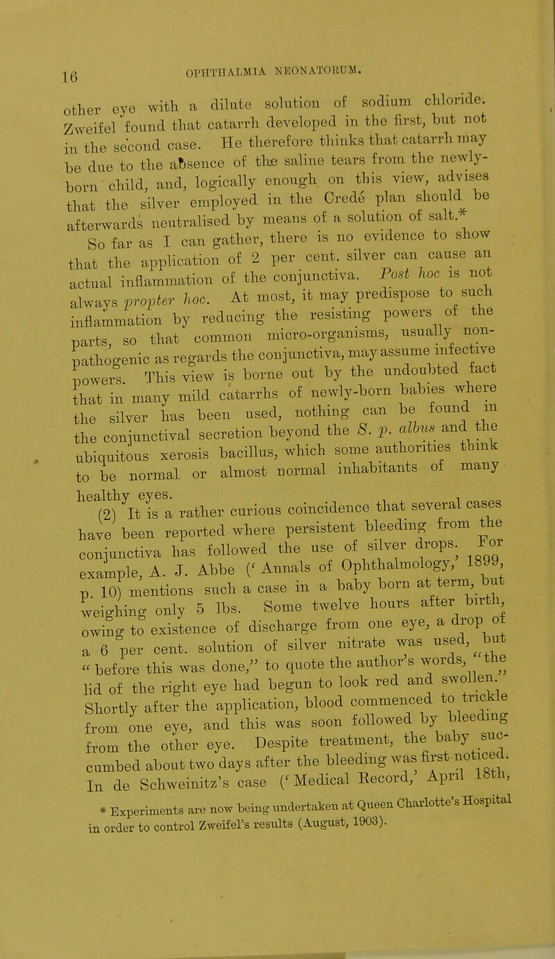 other eye with a dilute solution of sodium chloride. Zweifel found that catarrh developed in the first, but not in the second case. He therefore thinks that catarrh may be due to the absence of the saline tears from the newly- born'child, and, logically enough on this view, advises that the silver employed in the Crete plan should be afterwards neutralised by means of a solution of salt So far as I can gather, there is no evidence to show that the application of 2 per cent, silver can cause an actual inflammation of the conjunctiva. Post hoc is not always propter hoc. At most, it may predispose to such inflammation by reducing the resisting powers of the parts, so that common micro-organisms, usually non- pathogenic as regards the conjunctiva, may assume infective lowers This view is borne out by the undoubted fact That in many mild catarrhs of newly-born babies where the silver has been used, nothing can be found m the conjunctival secretion beyond the 8. p. fus and the Ubiquitous xerosis bacillus, which some authorities think to be normal or almost normal inhabitants of many healthy eyes. . (2) It is a rather curious coincidence that several cases have been reported where persistent bleeding from the conjunctiva has followed the use of silver drops. For example, A. J. Abbe (« Annals of Ophthalmology, 1899 p 10) mentions such a case in a baby born at term, but weighing only 5 lbs. Some twelve hours after birth owing to existence of discharge from one eye, a drop o a 6 per cent, solution of silver nitrate was used, but « before this was done, to quote the author's words the lid of the right eye had begun to look red and swollen Shortly after the application, blood commenced to trickle from one eye, and this was soon followed by bleeding from the other eye. Despite treatment, the baby suc- cumbed about two days after the bleeding was first noticed, In de Schweinitz's case ('Medical Record, April 18th, * Experiments are now being undertaken at Queen Charlotte's Hospital in order to control Zweifel's results (August, 1903).