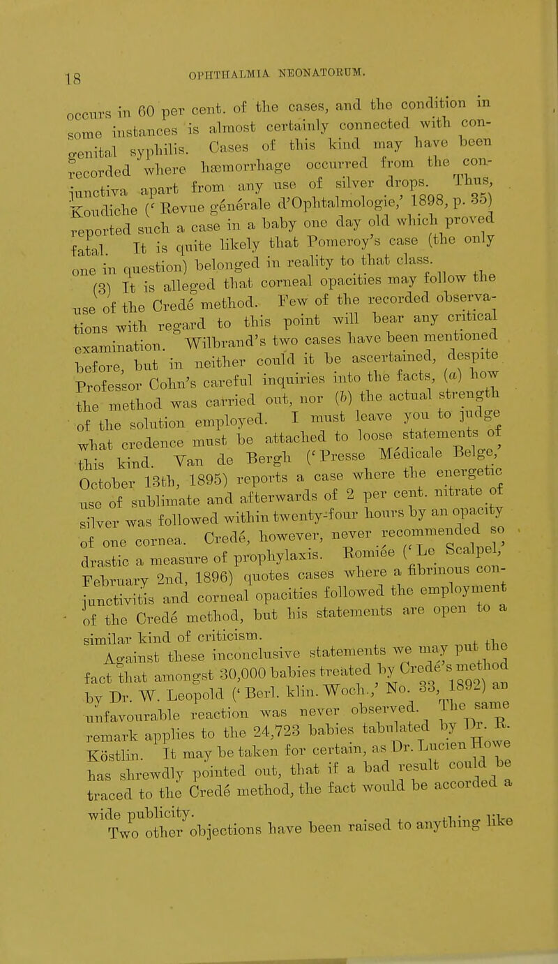 IS occurs in 60 per cent, of the cases, and the condition m some instances is almost certainly connected with con- genita! syphilis. Oases of this kind may have been recorded where haemorrhage occurred from <^ con- junctiva, apart from any use of silver drops. Thus Koudiche (' Revue generale d'Ophtalmologie/ 1898, p. 35} reported such a case in a baby one day old which proved fatal It is quite likely that Pomeroy's ease (the only one in question) belonged in reality to that class. (B) It is alleged that corneal opacities may follow the use of the Crede method. Few of the recorded observa- tions with regard to this point will bear any critiea examination. Wilbrand's two cases have been mentioned before but in neither could it be ascertained, despite Professor Cohn's careful inquiries into the facts, (a) how the method was carried out, nor (I) the actual strength • of the solution employed. I must leave you to judge what credence must be attached to loose statements^of this kind. Van de Bergh ('Presse Medicale Beige, October 13th, 1895) reports a case where the energetic use of sublimate and afterwards of 2 per cent, nitrate of silver was followed within twenty^four hours by an opacity of one cornea. Crede, however, --r recommen^had so drastic a measure of prophylaxis. Romiee ( Le. S alpe February 2nd, 1896) quotes cases where a fibrinous con- •unctivitis and corneal opacities followed the employment of the Cred4 method, but his statements are open to a similar kind of criticism. As-ainst these inconclusive statements we may put the fact that amongst 30,000 babies t^ted byCrede s method by Dr. W. Leopold (< Berl. klin. Woch./ Ko. 88 ^92)» unfavourable reaction was never observed The sarne remark applies to the 24,723 babies tabulated by Pi ^ Kostlin. It may be taken for certain as Dr. Lncien Howe has shrewdly pointed out, that if a bad result could be traced to the Crede method, the fact would be accorded a wide publicity. Two other objections have been raised 1o anything like